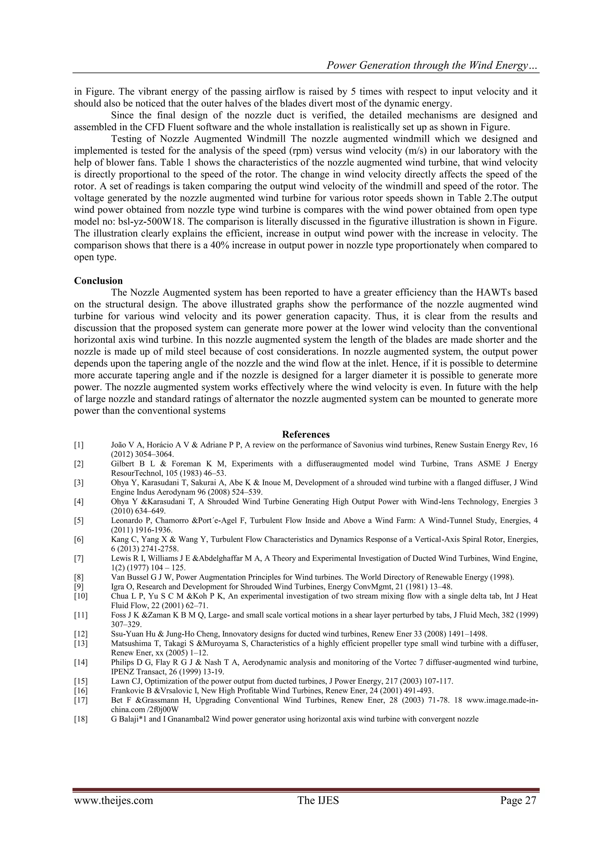 Power Generation through the Wind Energy…
www.theijes.com The IJES Page 27
in Figure. The vibrant energy of the passing airflow is raised by 5 times with respect to input velocity and it
should also be noticed that the outer halves of the blades divert most of the dynamic energy.
Since the final design of the nozzle duct is verified, the detailed mechanisms are designed and
assembled in the CFD Fluent software and the whole installation is realistically set up as shown in Figure.
Testing of Nozzle Augmented Windmill The nozzle augmented windmill which we designed and
implemented is tested for the analysis of the speed (rpm) versus wind velocity (m/s) in our laboratory with the
help of blower fans. Table 1 shows the characteristics of the nozzle augmented wind turbine, that wind velocity
is directly proportional to the speed of the rotor. The change in wind velocity directly affects the speed of the
rotor. A set of readings is taken comparing the output wind velocity of the windmill and speed of the rotor. The
voltage generated by the nozzle augmented wind turbine for various rotor speeds shown in Table 2.The output
wind power obtained from nozzle type wind turbine is compares with the wind power obtained from open type
model no: bsl-yz-500W18. The comparison is literally discussed in the figurative illustration is shown in Figure.
The illustration clearly explains the efficient, increase in output wind power with the increase in velocity. The
comparison shows that there is a 40% increase in output power in nozzle type proportionately when compared to
open type.
Conclusion
The Nozzle Augmented system has been reported to have a greater efficiency than the HAWTs based
on the structural design. The above illustrated graphs show the performance of the nozzle augmented wind
turbine for various wind velocity and its power generation capacity. Thus, it is clear from the results and
discussion that the proposed system can generate more power at the lower wind velocity than the conventional
horizontal axis wind turbine. In this nozzle augmented system the length of the blades are made shorter and the
nozzle is made up of mild steel because of cost considerations. In nozzle augmented system, the output power
depends upon the tapering angle of the nozzle and the wind flow at the inlet. Hence, if it is possible to determine
more accurate tapering angle and if the nozzle is designed for a larger diameter it is possible to generate more
power. The nozzle augmented system works effectively where the wind velocity is even. In future with the help
of large nozzle and standard ratings of alternator the nozzle augmented system can be mounted to generate more
power than the conventional systems
References
[1] João V A, Horácio A V & Adriane P P, A review on the performance of Savonius wind turbines, Renew Sustain Energy Rev, 16
(2012) 3054–3064.
[2] Gilbert B L & Foreman K M, Experiments with a diffuseraugmented model wind Turbine, Trans ASME J Energy
ResourTechnol, 105 (1983) 46–53.
[3] Ohya Y, Karasudani T, Sakurai A, Abe K & Inoue M, Development of a shrouded wind turbine with a flanged diffuser, J Wind
Engine Indus Aerodynam 96 (2008) 524–539.
[4] Ohya Y &Karasudani T, A Shrouded Wind Turbine Generating High Output Power with Wind-lens Technology, Energies 3
(2010) 634–649.
[5] Leonardo P, Chamorro &Port´e-Agel F, Turbulent Flow Inside and Above a Wind Farm: A Wind-Tunnel Study, Energies, 4
(2011) 1916-1936.
[6] Kang C, Yang X & Wang Y, Turbulent Flow Characteristics and Dynamics Response of a Vertical-Axis Spiral Rotor, Energies,
6 (2013) 2741-2758.
[7] Lewis R I, Williams J E &Abdelghaffar M A, A Theory and Experimental Investigation of Ducted Wind Turbines, Wind Engine,
1(2) (1977) 104 – 125.
[8] Van Bussel G J W, Power Augmentation Principles for Wind turbines. The World Directory of Renewable Energy (1998).
[9] Igra O, Research and Development for Shrouded Wind Turbines, Energy ConvMgmt, 21 (1981) 13–48.
[10] Chua L P, Yu S C M &Koh P K, An experimental investigation of two stream mixing flow with a single delta tab, Int J Heat
Fluid Flow, 22 (2001) 62–71.
[11] Foss J K &Zaman K B M Q, Large- and small scale vortical motions in a shear layer perturbed by tabs, J Fluid Mech, 382 (1999)
307–329.
[12] Ssu-Yuan Hu & Jung-Ho Cheng, Innovatory designs for ducted wind turbines, Renew Ener 33 (2008) 1491–1498.
[13] Matsushima T, Takagi S &Muroyama S, Characteristics of a highly efficient propeller type small wind turbine with a diffuser,
Renew Ener, xx (2005) 1–12.
[14] Philips D G, Flay R G J & Nash T A, Aerodynamic analysis and monitoring of the Vortec 7 diffuser-augmented wind turbine,
IPENZ Transact, 26 (1999) 13-19.
[15] Lawn CJ, Optimization of the power output from ducted turbines, J Power Energy, 217 (2003) 107-117.
[16] Frankovie B &Vrsalovic I, New High Profitable Wind Turbines, Renew Ener, 24 (2001) 491-493.
[17] Bet F &Grassmann H, Upgrading Conventional Wind Turbines, Renew Ener, 28 (2003) 71-78. 18 www.image.made-in-
china.com /2f0j00W
[18] G Balaji*1 and I Gnanambal2 Wind power generator using horizontal axis wind turbine with convergent nozzle
 