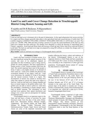 P.sujatha et al. Int. Journal of Engineering Research and Applications www.ijera.com 
ISSN : 2248-9622, Vol. 4, Issue 11(Version - 4), November 2014, pp.34-41 
www.ijera.com 34 | P a g e 
Land Use and Land Cover Change Detection in Tiruchirappalli District Using Remote Sensing and GIS P.sujatha and Dr.R.Baskaran, N.Hajeeranbeevi Dept of Earth sciences, Tamil University, Thanjavur ABSTRACT Land use and land cover is dominant role in the part of urbanization. As the rapid urbanization led various activities in a region and these changes generally takes place in the agricultural land and caused decrease of arable land .The satellite imageries LANDSAT 5TM (1990), LANDSAT 7ETM (2000) AND LISS 111 (2010) data’s are used. The scales are 1:50,000. 1990, 2000 and 2010 covering a period of 19 years the aerial distribution of the land use and land cover changes has been observed. The changes were identified ,in which the decrease of Agricultural land, Natural vegetation , Scrub land and Water body and increase of Built up land, Fallow land, River sand and Without scrub land. The land use and land cover maps are prepared by using GIS software to evaluate the changes and it is showed strong variation. Key words: Land use and land cover changes in Tiruchirappalli district and GIS. 
I. INTRODUCTION 
Land is the basic resources of human society. It is the most significant among the natural resources of the country and most of its inhabitants depend on agriculture for their livelihood. Land is being used by people for various purposes. The basic requirement of human society is food. Farmers produce food from the land. The second important basic need of the people is home. It takes a very higher priority in its demand of land. Land use / Land cover exhibits the physical and economical situation of any region. Land use / Land cover determines the standard of living of the people and the natural resources found in a region. The development of human race started to develop from when man started to convert the land cover region to land use. Land use and land cover changes degrade and have an instant impact on the global carbon cycle. The global cycle can add or remove carbon di- oxide from the atmosphere, contributing to climate changes which lead to global warming. The information on land use/land cover patterns, their spatial distribution and changes over a time scale are prerequisite for making development plans. 
Tiruchirappalli district is an important region in the State and had been a Centre of activities for many historical events from the days of the early Cholas. Rock Fort, Thayumana Swamy, Pillaiyar Temple, Teppakulam, the Nawab’s palace, the Nadir Shah Mosque, Sri Rangam Temple, Thiruvanai Koil, Subramanyaswami Temple, Upper Anicut and Grand Anicut are some of the important monuments and temples reflecting the history, culture and traditions of the district. Tiruchirappalli district is one of the important districts in Tamil Nadu and had a population of 27 lakhs as per 2011 census. In terms of urbanization level, according to the composition of urban and rural population, Tiruchirappalli district ranked 10th among the other districts in Tamil Nadu. 
II. STUDY AREA 
Tiruchirappalli district is located at the Central part of Tamil Nadu surrounded by Perambalur district in the north, Pudukottai district in the south, Karur and Dindigul districts in the west and Thanjavur district in the east. It lies between 10o10’ and 11o20’ of the Northern latitudes and 78o10’ and 79o 0' of Eastern latitudes in the centre part of the Tamil Nadu. The general slope of the district is towards east. It has a number of detached hills, among which Pachamalai Hill is an important one, which has a peak up to 1015m, located at Sengattupatti Rain Forest. Tiruchirappalli district comprised of eight taluks viz. Thuraiyur, Lalgudi, Musri, Tiruchirappalli, Thottiyam Manachanallur, Srirengam and Manapparai, which included 14 blocks, 408 Village Panchayats and 1590 Villages. This district consists of four municipalities namely Ponmalai, Srirangam, Thuraiyur and Manapparai. Tiruchirappalli is the only Municipal Corporation which is also the Head Quarters of the District. 
RESEARCH ARTICLE OPEN ACCESS  