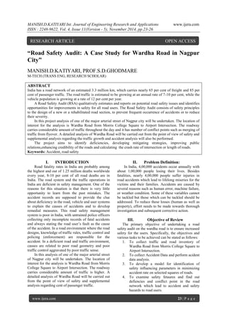 MANISH.D.KATIYARI Int. Journal of Engineering Research and Applications www.ijera.com 
ISSN : 2248-9622, Vol. 4, Issue 11(Version - 5), November 2014, pp.23-26 
www.ijera.com 23 | P a g e 
“Road Safety Audit: A Case Study for Wardha Road in Nagpur City” MANISH.D.KATIYARI, PROF.S.D.GHODMARE M-TECH (TRANS ENG, RESEARCH SCHOLAR) ABSTRACT India has a road network of an estimated 3.3 million km, which carries nearly 65 per cent of freight and 85 per cent of passenger traffic. The road traffic is estimated to be growing at an annual rate of 7-10 per cent, while the vehicle population is growing at a rate of 12 per cent per year. A Road Safety Audit (RSA) qualitatively estimates and reports on potential road safety issues and identifies opportunities for improvements in safety for all road users. The Road Safety Audit consists of safety principles to the design of a new or a rehabilitated road section, to prevent frequent occurrence of accidents or to reduce their severity. In this project analysis of one of the major arterial street of Nagpur city will be undertaken. The location of interest for the analysis is Wardha Road from Morris College Square to Airport Intersection. The roadway carries considerable amount of traffic throughout the day and it has number of conflict points such as merging of traffic from flyover. A detailed analysis of Wardha Road will be carried out from the point of view of safety and supplemental analysis regarding the traffic growth and accident analysis will also be performed. The project aims to identify deficiencies, developing mitigating strategies, improving public relations,enhancing credibility of the roads and calculating the crash rate of intersection or length of roads. 
Keywords: Accident, road safety 
I. INTRODUCTION 
Road fatality rates in India are probably among the highest and out of 1.25 million deaths worldwide every year, 8-10 per cent of all road deaths are in India. The road system and the traffic operations in India are deficient in safety management. One of the reasons for this situation is that there is very little opportunity to learn from the past mistakes. The accident records are supposed to provide the clue about deficiency in the road, vehicle and user systems to explain the causes of accidents and to develop remedial measures. This road safety management system is poor in India, with untrained police officers collecting only incomplete records of fatal accidents and always stating the road user’s fault as the cause of the accident. In a road environment where the road designs, knowledge of traffic rules, traffic control and policing (enforcement) are responsible for the accident. In a deficient road and traffic environment, causes are related to poor road geometry and poor traffic control aggravated by poor traffic sense. In this analysis of one of the major arterial street of Nagpur city will be undertaken. The location of interest for the analysis is Wardha Road from Morris College Square to Airport Intersection. The roadway carries considerable amount of traffic is higher. A detailed analysis of Wardha Road will be carried out from the point of view of safety and supplemental analysis regarding cent of passenger traffic. 
II. Problem Definition: 
In India, 4,00,000 accidents occur annually with about 1,00,000 people losing their lives. Besides fatalities, nearly 4,00,000 people suffer injuries in road accidents which lead to lifelong miseries for the victims and their families. Accidents are caused by several reasons such as human error, machine failure, or weather condition. Some of these variables cannot be tackled but those which can be tackled should be addressed. To reduce these losses (human as well as property), effort needs to be made towards thorough investigation and subsequent corrective action. 
III. Objective of Review 
The primary objective of undertaking a road safety audit on the wardha road is to ensure increased safety for the users. Specifically, the objectives and various tasks to be achieved can be stated as follows: 
1. To collect traffic and road inventory of Wardha Road from Morris College Square to Airport Intersection. 
2. To collect Accident Data and perform acident data analysis. 
3. To develop a model for identification of safety influencing parameters in minimizing accident rate on selected squares of roads. 
4. To examine safety fetaures and find out defiencies and conflict point in the road network which lead to accident and safety hazards to road users. 
RESEARCH ARTICLE OPEN ACCESS  