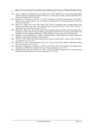 Effect of viscous dissipation on falkner-skin boundary layer flow past a Wedge through a porous
www.ijeijournal.com Page | 35
[35] Aziz, A., Uddin, M.J., Hamad, M.A.A. & Ismail, A.I.M. 2012. MHDflow over an inclined radiating plate
with the temperature-dependent thermal conductivity, variable reactive index, and heat generation. Heat
Transfer-Asian Research 41: 241-259.
[36] Prasad, K.V., Vajravelu, K. & Datti, P. S. 2010. The effects of variable fluid properties on the hydro-
magnetic flow and heat transfer over a non-linearly stretching sheet. International Journal of Thermal
Sciences 49: 603-610.
[37] Khan, W.A., Uddin, M.J. & A.I. Md. Ismail. 2012. Effect of momentum slip on double-diffusive free
convective boundary layer flow of a nanofluid past a convectively heated vertical plate. Journal of
Nanoengineering and Nanosystem 226: 99-110.
[38] Uddin, M.J., Khan, W.A. & A.I. Md. Ismail. 2012. Lie group analysis of natural convective flow from a
convectively heated upward facing radiating permeable horizontal plate in porous media filled with
nanofluid. Journal of Applied Mathematics. Article ID648675, 18 pages, doi:10.1155/2012/648675.
[39] Shampine, L. F. and Kierzenka, J. (2000), “Solving boundary value problems for ordinary differential
equations in MATLAB with bvp4c,” Tutorial Notes.
[40] Yih, K.A. 1998. Uniform suction/blowing effect on forced convection about a wedge: Uniform heat flux.
Acta Mechanica 128: 173-181.
[41] Watanabe, T. 1990. Thermal boundary layers over a wedge with uniform suction or injection in forced
flow. Acta Mechanica 83: 119-126.
[42] Bararnia, H., Ghasemi, E., Soleimani, S., Ghotbi, A.R. & Ganji, D.D. 2012. Solution of the Falkner–Skan
wedge flow by HPM–Pade’ method. Advances in Engineering Software 43: 44-52.
[43] Rajagopal, K.R., Gupta, A.S. & Na, T.Y. 1983. A note on the Falkner–Skan flows of a non- Newtonian
fluid. International Journal of Non-Linear Mechanics 18: 313-320.
 