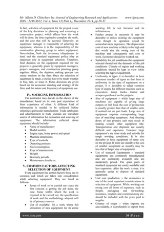 Mr. Nilesh D. Chinchore Int. Journal of Engineering Research and Applications www.ijera.com
ISSN : 2248-9622, Vol. 4, Issue 12( Part 1), December 2014, pp.29-31
www.ijera.com 30 | P a g e
In fact, selection of equipment for the project is one
of the key decisions in planning and executing a
construction project, which affects how the work
will be done, the time required to complete the work,
and the cost that will be accrued. Generally, an
equipment manager is responsible of selecting the
equipment, whereas it is the responsibility of the
construction planning group to select equipment.
Nevertheless, both the inventory ofequipment in
hand and the standard equipment policy play an
important role in equipment selection. Therefore,
final decision on the equipment required for the
projects is generally given by equipment managers,
project managers, and construction planning group
together. Often, the decision making process can
create tensions in the firm. Once the selection of
equipment is made, a choice has to be made whether
to buy, rent, or lease it. These decisions are given
based on the economic standing and strategy of the
firm, and the nature and frequency of equipment use.
IV. SOURCING INFORMATION
The contractor may decide on the choice of the
manufacture based on its own past experience of
from experience of other. A different kind of
information is needed to be collected before
selecting a particular manufacturer. Trade catalogues
and advertisement in trade journals are important
source of information for evaluation and sourcing of
equipment. The information collected about
equipment should include-
 Name of manufacturer
 Model number
 Engine type, horse power and speed
 Machine dimensions
 Type of controls
 Operating pressure
 Fuel consumption
 Type of transmission
 Weight
 Warranty periods
 Maintenance details etc.
V. COMMON FACTORS AFFECTING
SELECTION OF EQUIPMENT
Every equipment has certain factors those are in
common and which are taken into consideration
while selecting equipment. They are listed as
follows-
 Scope of work to be carried out- since the
first concern is getting the job done, the
time frame within which the work is
required to be carried out, the specification
of work and the methodology adopted will
be of primary concern
 Use of available- for a work where full
utilization of new equipment for its entire
working life is not foreseen and its
utilization on
 Further project is uncertain it may be
desirable to utilize existing old equipment
even though its operation would be
somewhat more expensive. The deprecation
cost of new machine is likely to be high and
this would rise the owing cost of the
machine and consequently unit cost of
work. Economic should be worked out.
 Suitability for job conditions-the equipment
selected should suit the demands of the job
conditions. Climate of region and working
conditions should be kept in view while
selecting the type of equipment.
 Uniformity in type- it is desirable to have
minimum number of types so that there is
uniformity in the type of equipment on a
project. It is desirable to select common
type of engine for different machine such as
excavators, dump trucks, tractor and
scrapers purchased on the projects.
 Size of equipment :- while large size of
machines are capable of giving large
outputs on full load, the cost of production
is usually greater than that of smaller units
if worked out on part loads. Large size of
equipment requires corresponding large
size of matching equipment. And shutting
down of one primary unit may result in
making several other equipment idle.
Transportation and shipment are usually
difficult and expensive. However large
equipment’s are more study and suitable for
tough working conditions. It is also
desirable to have equipment of same size
on the project. If there are standbys the cost
of smaller equipment as standby may be
less that of larger size of equipment.
 Use of standard Equipments :- standard
equipments are commonly manufactured
and are commonly available and are
moderately priced. The spare parts of
standard equipment are easily available and
less expensive. After the work is over, it is
generally easier to dispose of standard
equipment.
 Unit cost production :- the economics is
one of the most important considerations in
selection of equipment. While working out
owing cost all items of expenses, such as
freight, packaging and forwarding,
insurance, erection and commissioning etc.
should be included with the price paid to
supplier.
 Country of origin :- when imports are
unavoidable, it is preferable to import from
 