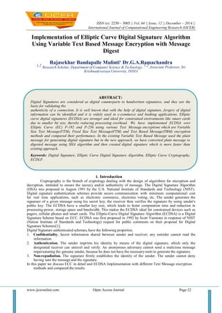 ISSN (e): 2250 – 3005 || Vol, 04 || Issue, 12 || December – 2014 ||
International Journal of Computational Engineering Research (IJCER)
www.ijceronline.com Open Access Journal Page 22
Implementation of Elliptic Curve Digital Signature Algorithm
Using Variable Text Based Message Encryption with Message
Digest
Rajasekhar Bandapalle Mulinti, Dr.G.A.Ramachandra
1,2 Research Scholar, Department of Computer Science & Technology,
1,2,Associate Professor, Sri
Krishnadevaraya University, INDIA
I. Introduction
Cryptography is the branch of cryptology dealing with the design of algorithms for encryption and
decryption, intended to ensure the secrecy and/or authenticity of message. The Digital Signature Algorithm
(DSA) was proposed in August 1991 by the U.S. National Institute of Standards and Technology (NIST).
Digital signature authentication schemes provide secure communication with minimum computational cost
for real time applications, such as electronic commerce, electronic voting, etc. The sender generates the
signature of a given message using his secret key; the receiver then verifies the signature by using sender's
public key. The ECDSA have a smaller key size, which leads to faster computation time and reduction in
processing power, storage space and bandwidth. This makes the ECDSA ideal for constrained devices such as
pagers, cellular phones and smart cards. The Elliptic-Curve Digital Signature Algorithm (ECDSA) is a Digital
Signature Scheme based on ECC. ECDSA was first proposed in 1992 by Scott Vanstone in response of NIST
(Nation Institute of Standards and Technology) request for public comments on their proposal for Digital
Signature Schemes[1].
Digital Signature authenticated schemes, have the following properties.
1. Confidentiality. Secret information shared between sender and receiver; any outsider cannot read the
information.
2. Authentication. The sender imprints his identity by means of the digital signature, which only the
designated receiver can unravel and verify. An anonymous adversary cannot send a malicious message
impersonating the genuine sender, because he does not have the necessary tools to generate the signature.
3. Non-repudiation. The signature firmly establishes the identity of the sender. The sender cannot deny
having sent the message and the signature.
In this paper we discuss ECC in detail and ECDSA Implementation with different Text Message encryption
methods and compared the results.
ABSTRACT:
Digital Signatures are considered as digital counterparts to handwritten signatures, and they are the
basis for validating the
authenticity of a connection. It is well known that with the help of digital signature, forgery of digital
information can be identified and it is widely used in e-commerce and banking applications. Elliptic
curve digital signatures (ECDSA) are stronger and ideal for constrained environments like smart cards
due to smaller bit size, thereby reducing processing overhead. We have implemented ECDSA over
Elliptic Curve (EC) P-192 and P-256 using various Text Message encryptions which are Variable
Size Text Message(VTM), Fixed Size Text Message(FTM) and Text Based Message(TBM) encryption
methods and compared their performance. In the existing Variable Text Based Message used the plain
message for generating digital signature but in the new approach, we have converted plain message to
digested message using SHA algorithm and then created digital signature which is more faster than
existing approach.
Keywords: Digital Signature, Elliptic Curve Digital Signature Algorithm, Elliptic Curve Cryptography,
ECDLP.
 