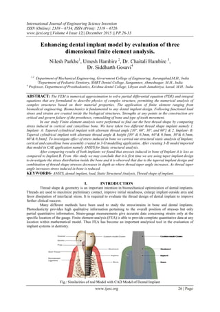International Journal of Engineering Science Invention
ISSN (Online): 2319 – 6734, ISSN (Print): 2319 – 6726
www.ijesi.org ||Volume 4 Issue 12|| December 2015 || PP.26-33
www.ijesi.org 26 | Page
Enhancing dental implant model by evaluation of three
dimensional finite element analysis.
Nilesh Parkhe1
, Umesh Hambire 2
, Dr. Chaitali Hambire 3
,
Dr. Siddharth Gosavi4
1,2
Department of Mechanical Engineering, Government College of Engineering, Aurangabad,M.H., India
3
Department of Pediatric Dentistry, SMBT Dental College, Sangamner, Ahmednagar, M.H., India
4
Professor, Department of Prosthodontics, Krishna dental College, Libyan arab Jamahiriya, karad, M.H., India
ABSTRACT: The FEM is numerical approximation to solve partial differential equation (PDE) and integral
equations that are formulated to describe physics of complex structure, permitting the numerical analysis of
complex structures based on their material properties. The application of finite element ranging from
biomedical engineering. Biomechanics is fundamental to any dental implant design. Following functional load
stress and strains are created inside the biological structures. Strengths at any points in the construction are
critical and govern failure of the prostheses, remoulding of bone and type of tooth movement.
In our study Finite element analysis were performed to find out the best thread shape by comparing
stress induced in cortical and cancellous bone. We have taken two different thread shape implant namely 1.
Implant- A: Tapered cylindrical implant with alternate thread angle [30°, 60°, 30°, and 60°] & 2. Implant- B:
Tapered cylindrical implant with alternate thread angle & height [30° & 0.5mm, 60°& 0.3mm, 30°& 0.5mm,
60°& 0.3mm]. To investigate effect of stress induced in bone we carried out structural static analysis of Implant,
cortical and cancellous bone assembly created in 3-D modelling application. After creating 3-D model imported
that model in CAE application namely ANSYS for Static structural analysis.
After comparing results of both implants we found that stresses induced in bone of Implant A is less as
compared to Implant B. From this study we may conclude that it is first time we are using taper implant design
to investigate the stress distribution inside the bone and it is observed that due to the tapered implant design and
combination of thread shape stresses decreases in depth as where thread taper angle increases. As thread taper
angle increases stress induced in bone is reduced.
KEYWORDS- ANSYS, dental implant, load, Static Structural Analysis, Thread shape of implant.
I. INTRODUCTION
Thread shape & geometry is an important intention in biomechanical optimization of dental implants.
Threads are used to maximize preliminary contact, improve initial steadiness, enlarge implant outside area and
favor dissipation of interfacial stress. It is required to evaluate the thread design of dental implant to improve
further clinical success.
Many different methods have been used to study the stress/strains in bone and dental implants.
Photoelasticity provides high qualitative information pertaining to the overall position of stresses but only
partial quantitative information. Strain-gauge measurements give accurate data concerning strains only at the
specific location of the gauge. Finite element analysis (FEA) is able to provide complete quantitative data at any
location within mathematical model. Thus FEA has become an important analytical tool in the evaluation of
implant systems in dentistry.
Fig.: Similarities of real Model with CAD Model of Dental Implant
 
