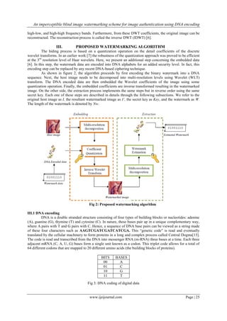 An imperceptible blind image watermarking scheme for image authentication using DNA encoding
www.ijeijournal.com Page | 25
high-low, and high-high frequency bands. Furthermore, from these DWT coefficients, the original image can be
reconstructed. The reconstruction process is called the inverse DWT (IDWT) [6].
III. PROPOSED WATERMARKING ALGORITHM
The hiding process is based on a quantization operation on the detail coefficients of the discrete
wavelet transforms. In an earlier work [7] the robustness of the quantization approach was proved to be efficient
at the 3rd
resolution level of Haar wavelets. Here, we present an additional step concerning the embedded data
[6]. In this step, the watermark data are encoded into DNA alphabets for an added security level. In fact, this
encoding step can be replaced by any recent DNA-based ciphering technique.
As shown in figure 2, the algorithm proceeds by first encoding the binary watermark into a DNA
sequence. Next, the host image needs to be decomposed into multi-resolution levels using Wavelet (WLT)
transform. The DNA encoded data are then embedded the Wavelet coefficients of the image using some
quantization operation. Finally, the embedded coefficients are inverse transformed resulting in the watermarked
image. On the other side, the extraction process implements the same steps but in reverse order using the same
secret key. Each one of these steps are described in details through the following subsections. We refer to the
original host image as I, the resultant watermarked image as I’, the secret key as Key, and the watermark as W.
The length of the watermark is denoted by Nw.
Fig 2: Proposed watermarking algorithm
III.1 DNA encoding
DNA is a double stranded structure consisting of four types of building blocks or nucleotides: adenine
(A), guanine (G), thymine (T) and cytosine (C). In nature, these bases pair up in a unique complementary way,
where A pairs with T and G pairs with C. Hence, a sequence of DNA base pairs can be viewed as a string made
of these four characters such as AAGTCGATCGATCATCGA. This “genetic code” is read and eventually
translated by the cellular machinery to form proteins in a long and complex process called Central Dogma[13].
The code is read and transcribed from the DNA into messenger RNA (m-RNA) three bases at a time. Each three
adjacent mRNA (C, A, U, G) bases form a single unit known as a codon. This triplet code allows for a total of
64 different codons that are mapped to 20 different amino acids (the building blocks of proteins).
Fig 3: DNA coding of digital data
BITS BASES
00 A
01 C
10 G
11 T
 
