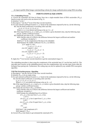 An imperceptible blind image watermarking scheme for image authentication using DNA encoding
www.ijeijournal.com Page | 27
VI. INDENTATIONS & EQUATIONS
VI A. Embedding Process
1. Convert the watermark (W) from its binary form into a single-stranded chain of DNA nucleotides (WDNA)
based on some rule (such as the one shown in Fig. 3).
2. Initialize I’ to be I
3. Decompose I’ into the 3rd
level of the Haar wavelet transform.
4. For each selected coefficient location (x, y); based on the randomness imposed by the key, do the following:
4.1. Sort the detail coefficients in ascending order such that:
Ik1,3(x, y) ≤ Ik2,3(x, y) ≤ Ik3,3(x, y)
Where k1, k2, k3 are distinct and belong to the set { h, v, d}
4.2. If the range between Ik1,3(x, y) and Ik3,3(x, y) is below a given threshold value, skip the following steps
and get another coefficient location.
4.3. Embed the next base in WDNA as follows:
4.3.1. find the value of Δ which is the difference between the largest coefficient and smallest
coefficient divided by 3.
4.3.2 Let b’ be the complement of the base to be embedded.
4.3.3 Quantize the middle coefficient I’k2,3(x, y) as follows:
if (b’ equals A ) then
I’k2,3(x, y) = I’k1,3(x, y)
else if (b’ equals C ) then
I’k2,3(x, y) = I’k1,3(x, y) + Δ
else if (b’ equals G ) then
I’k2,3(x, y) = I’k1,3(x, y) + 2Δ
else
I’k2,3(x, y) = I’k1,3(x, y) + 3Δ
5. Apply the 3rd
level inverse wavelet transform to get the watermarked image (I’).
The embedding procedure is done using the complement of the nucleotide base (b’) not the base itself (b). This
step adds more security on the embedding process since the complementary rule can take many forms other the
biological base pairing rule. Furthermore, this coding step can also be replaced by any suitable DNA-encryption
algorithm.
VI.B The Extraction process- Algorithm
1. Decompose I’ into the 3rd level of the Haar wavelet transform.
2. Initialize WDNA to be an empty string
3. For each selected coefficient location (x, y); based on the randomness imposed by the key, do the following:
3.1. Sort the detail coefficients in ascending order such that:
Ik1,3(x, y) ≤ Ik2,3(x, y) ≤ Ik3,3(x, y)
Where k1, k2, k3 are distinct and belong to the set {h, v, d}
3.2. If the range between Ik1,3(x, y) and Ik3,3(x, y) is below a given threshold value, skip the following steps
and get another coefficient location.
3.3. Extract the next base in WDNA as follows:
3.3.1. Find the value of Δ which is the difference between the largest coefficient and smallest
coefficient divided by 3.
3.3.2 Estimate the embedded base (b) as follows:
if I’k2,3(x, y) lies near from I’k1,3(x, y) then
b  A
else if I’k2,3(x, y) lies Δ apart from I’k1,3(x, y) then
b  C
else if I’k2,3(x, y) lies 2Δ apart from I’k1,3(x, y) then
b G
else
b T
3.3.2 find b’, the complement of b
3.3.3 Append b’ WDNA
4. Convert (WDNA) into binary to get estimated the watermark (W’).
 