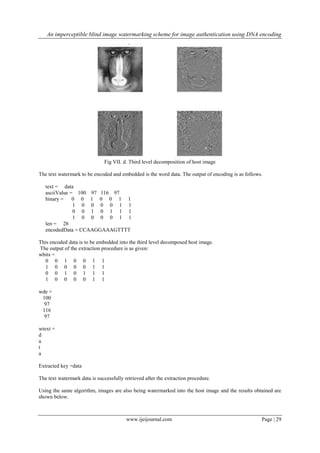 An imperceptible blind image watermarking scheme for image authentication using DNA encoding
www.ijeijournal.com Page | 29
Fig VII. d. Third level decomposition of host image
The text watermark to be encoded and embedded is the word data. The output of encoding is as follows.
text = data
asciiValue = 100 97 116 97
binary = 0 0 1 0 0 1 1
1 0 0 0 0 1 1
0 0 1 0 1 1 1
1 0 0 0 0 1 1
len = 28
encodedData = CCAAGGAAAGTTTT
This encoded data is to be embedded into the third level decomposed host image.
The output of the extraction procedure is as given:
wbits =
0 0 1 0 0 1 1
1 0 0 0 0 1 1
0 0 1 0 1 1 1
1 0 0 0 0 1 1
wde =
100
97
116
97
wtext =
d
a
t
a
Extracted key =data
The text watermark data is successfully retrieved after the extraction procedure.
Using the same algorithm, images are also being watermarked into the host image and the results obtained are
shown below.
 