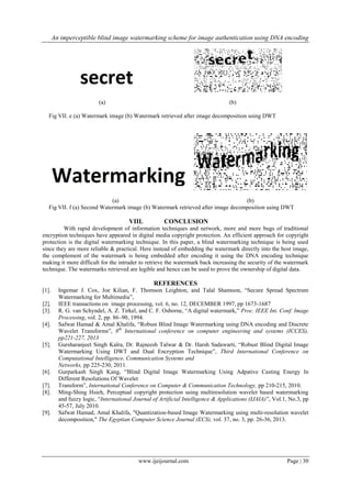 An imperceptible blind image watermarking scheme for image authentication using DNA encoding
www.ijeijournal.com Page | 30
(a) (b)
Fig VII. e (a) Watermark image (b) Watermark retrieved after image decomposition using DWT
(a) (b)
Fig VII. f (a) Second Watermark image (b) Watermark retrieved after image decomposition using DWT
VIII. CONCLUSION
With rapid development of information techniques and network, more and more bugs of traditional
encryption techniques have appeared in digital media copyright protection. An efficient approach for copyright
protection is the digital watermarking technique. In this paper, a blind watermarking technique is being used
since they are more reliable & practical. Here instead of embedding the watermark directly into the host image,
the complement of the watermark is being embedded after encoding it using the DNA encoding technique
making it more difficult for the intruder to retrieve the watermark back increasing the security of the watermark
technique. The watermarks retrieved are legible and hence can be used to prove the ownership of digital data.
REFERENCES
[1]. Ingemar J. Cox, Joe Kilian, F. Thomson Leighton, and Talal Shamoon, “Secure Spread Spectrum
Watermarking for Multimedia”,
[2]. IEEE transactions on image processing, vol. 6, no. 12, DECEMBER 1997, pp 1673-1687
[3]. R. G. van Schyndel, A. Z. Tirkel, and C. F. Osborne, “A digital watermark,” Proc. IEEE Int. Conf. Image
Processing, vol. 2, pp. 86–90, 1994.
[4]. Safwat Hamad & Amal Khalifa, “Robust Blind Image Watermarking using DNA encoding and Discrete
Wavelet Transforms”, 8th
International conference on computer engineering and systems (ICCES),
pp221-227, 2013
[5]. Gursharanjeet Singh Kalra, Dr. Rajneesh Talwar & Dr. Harsh Sadawarti, “Robust Blind Digital Image
Watermarking Using DWT and Dual Encryption Technique”, Third International Conference on
Computational Intelligence, Communication Systems and
Networks, pp 225-230, 2011.
[6]. Gurparkash Singh Kang, “Blind Digital Image Watermarking Using Adpative Casting Energy In
Different Resolutions Of Wavelet
[7]. Transform”, International Conference on Computer & Communication Technology, pp 210-215, 2010.
[8]. Ming-Shing Hsieh, Perceptual copyright protection using multiresolution wavelet based watermarking
and fuzzy logic, “International Journal of Artificial Intelligence & Applications (IJAIA)”, Vol.1, No.3, pp
45-57, July 2010.
[9]. Safwat Hamad, Amal Khalifa, "Quantization-based Image Watermarking using multi-resolution wavelet
decomposition," The Egyptian Computer Science Journal (ECS), vol. 37, no. 3, pp. 26-36, 2013.
 