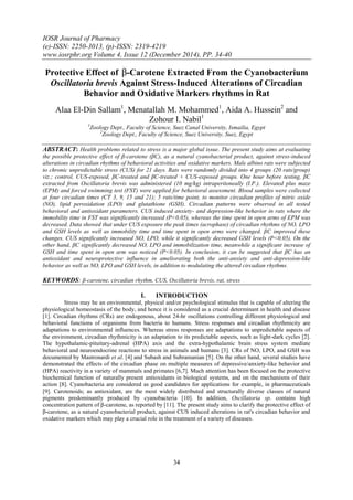 IOSR Journal of Pharmacy
(e)-ISSN: 2250-3013, (p)-ISSN: 2319-4219
www.iosrphr.org Volume 4, Issue 12 (December 2014), PP. 34-40
34
Protective Effect of β-Carotene Extracted From the Cyanobacterium
Oscillatoria brevis Against Stress-Induced Alterations of Circadian
Behavior and Oxidative Markers rhythms in Rat
Alaa El-Din Sallam1
, Menatallah M. Mohammed1
, Aida A. Hussein2
and
Zohour I. Nabil1
1
Zoology Dept., Faculty of Science, Suez Canal University, Ismailia, Egypt
2
Zoology Dept., Faculty of Science, Suez University, Suez, Egypt
ABSTRACT: Health problems related to stress is a major global issue. The present study aims at evaluating
the possible protective effect of β-carotene (βC), as a natural cyanobacterial product, against stress-induced
alterations in circadian rhythms of behavioral activities and oxidative markers. Male albino rats were subjected
to chronic unpredictable stress (CUS) for 21 days. Rats were randomly divided into 4 groups (20 rats/group)
viz.; control, CUS-exposed, βC-treated and βC-treated + CUS-exposed groups. One hour before testing, βC
extracted from Oscillatoria brevis was administered (10 mg/kg) intraperitoneally (I.P.). Elevated plus maze
(EPM) and forced swimming test (FST) were applied for behavioral assessment. Blood samples were collected
at four circadian times (CT 3, 9, 15 and 21); 5 rats/time point, to monitor circadian profiles of nitric oxide
(NO), lipid peroxidation (LPO) and glutathione (GSH). Circadian patterns were observed in all tested
behavioral and antioxidant parameters. CUS induced anxiety- and depression-like behavior in rats where the
immobility time in FST was significantly increased (P<0.05), whereas the time spent in open arms of EPM was
decreased. Data showed that under CUS exposure the peak times (acrophase) of circadian rhythms of NO, LPO
and GSH levels as well as immobility time and time spent in open arms were changed. βC improved these
changes. CUS significantly increased NO, LPO, while it significantly decreased GSH levels (P<0.05). On the
other hand, βC significantly decreased NO, LPO and immobilization time, meanwhile a significant increase of
GSH and time spent in open arm was noticed (P<0.05). In conclusion, it can be suggested that βC has an
antioxidant and neuroprotective influence in ameliorating both the anti-anxiety and anti-depression-like
behavior as well as NO, LPO and GSH levels, in addition to modulating the altered circadian rhythms.
KEYWORDS: β-carotene, circadian rhythm, CUS, Oscillatoria brevis, rat, stress
I. INTRODUCTION
Stress may be an environmental, physical and/or psychological stimulus that is capable of altering the
physiological homeostasis of the body, and hence it is considered as a crucial determinant in health and disease
[1]. Circadian rhythms (CRs) are endogenous, about 24-hr oscillations controlling different physiological and
behavioral functions of organisms from bacteria to humans. Stress responses and circadian rhythmicity are
adaptations to environmental influences. Whereas stress responses are adaptations to unpredictable aspects of
the environment, circadian rhythmicity is an adaptation to its predictable aspects, such as light-dark cycles [2].
The hypothalamic-pituitary-adrenal (HPA) axis and the extra-hypothalamic brain stress system mediate
behavioral and neuroendocrine reactions to stress in animals and humans [3]. CRs of NO, LPO, and GSH was
documented by Mastronardi et al. [4] and Subash and Subramanian [5]. On the other hand, several studies have
demonstrated the effects of the circadian phase on multiple measures of depressive/anxiety-like behavior and
(HPA) reactivity in a variety of mammals and primates [6,7]. Much attention has been focused on the protective
biochemical function of naturally present antioxidants in biological systems, and on the mechanisms of their
action [8]. Cyanobacteria are considered as good candidates for applications for example, in pharmaceuticals
[9]. Carotenoids; as antioxidant, are the most widely distributed and structurally diverse classes of natural
pigments predominantly produced by cyanobacteria [10]. In addition, Oscillatoria sp. contains high
concentration pattern of β-carotene, as reported by [11]. The present study aims to clarify the protective effect of
β-carotene, as a natural cyanobacterial product, against CUS induced alterations in rat's circadian behavior and
oxidative markers which may play a crucial role in the treatment of a variety of diseases.
 