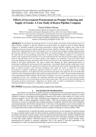 International Journal of Business and Management Invention
ISSN (Online): 2319 – 8028, ISSN (Print): 2319 – 801X
www.ijbmi.org || Volume 4 Issue 1|| January. 2015 || PP.71-84
www.ijbmi.org 71 | Page
Effects of Government Procurement on Prompt Tendering and
Supply of Goods: A Case Study of Kenya Pipeline Company
1
Enock Gideon Musau
1
Assistant lecturer faculty of commerce, Kisii University
1
PhD in Procurement and Logistic Management (Cont.), Kisii University, Eldoret campus
1
Master of Science in Procurement and Logistics, Jomo Kenyatta University of Agriculture and Technology
1
Bachelor of purchasing and Supplies Management, Moi University
Full Member Kenya Institute of Purchasing and Supplies Management ( KISM- Kenya), Member Chartered
Institute of Purchasing and Supplies (CIPS- UK)
ABSTRACT: To determine the important factors in current public procurement and tendering process at
Kenya Pipeline Company; to find out whether procurement affects the supply of goods at Kenya Pipeline
Company; to determine methods of improving procurement at Kenya Pipeline Company and to find out the
challenges facing procurement and the supply chain at Kenya Pipeline Company. The study adopted a survey
design with a target population of 65 and a sample of 33 was selected using stratified sampling. Questionnaires
and interview schedule were used to collect data which was analyzed manual. The researcher found out from
the study that the current purchasing system that is in place at Kenya Pipeline Company is in a position to
sustain in the organizational operations; It was also realized from the study that procurement affects supply of
goods in that purchasers does not inspect goods at the suppliers site, tendering is long and tedious which
encourage skipping of stages, purchasers delay the delivery of goods in the organization and also purchasers
failing to met goods specifications. The study revealed that changing the rigid organizational policy on
procurement could improve procurement in the organization.. Government should consider conducting a review
of current procurement practice against the best practice described in this study and develop appropriate action
plans to improve practice, with concerned institutions and enable the extent to which the new public
procurement is initiated. Performance appraisal should be carried out in an annual basis so as to make
organizational employees work effectively in the procurement and supply chain effectively this will enable them
to practice ethics and professionalism and in the procurement function as a whole. The procurement department
in the organization should be updated with the latest technology so at to be in a position to practice e-sourcing,
e-tendering and also curb corruption the tendering committee and employees in the procurement function
should be motivated so as to work properly and also deliver god results. This can be best done through training
and giving incentives and bonuses. Suggestions for further study on effects of information technology on
tendering and effects of employees in competency on public procurement.
KEY WORDS: Procurement, Tendering, Supplies, Supply Chain, Reliability
I. BACKGROUND INFORMATION
Procurement can take place at national, regional or supranational levels of government. Demand can be
fragmented across or even within purchasing authorities. This fragmentation is perceived by industry as a major
weakness of markets. Coordination and bundling of demand can be used to create markets of a critical size to
incentives products. On the other hand, unbundling may sometimes be necessary to create opportunities for
innovative SMEs to obtain manageable contracts (Dobler, 1996).The government public procurement legal
framework is consists of coordination rules enabling institutions to establish, within the limits of this legislation,
a procurement practice that fits their national needs. As the focus of this legislation is more on the procedure of
buying (fair play) than on what is bought this, in practice, creates significant freedom for contracting authorities
to set requirements that stimulate investment by private companies tendering for contracts (Dobler, 1996).
It should be borne in mind that the public procurement directives are not intended to transform national
law into an airtight uniform model, but allow institutions significant freedom to draw up their legal framework
according to the specific national situation. However, public procurement procedures should be established and
run in an equal manner to enable enterprises to be familiar with the rules of the game, regardless of the institute
in which they tender (Dobler, 1996).Good practice in procurement is emerging in several Member States,
demonstrating the benefits of systematic approaches. Key to the spread of successful approaches is the
development of a cohort of trained professional able to meet the criteria for customers.
 