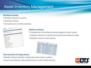 Hardware Assets
 Detailed hardware inventory
 Warranty tracking
 Comprehensive monthly reporting
Software Assets
 Complete list of all software patches applied to each system
 Software detection to identify all unauthorized software installs
 Detailed inventory of all systems
Sub-standard Configurations
 Baseline Report identifies configurations that require updates
 Asset scans identify under-performing and under-utilized devices
Asset Inventory Management
 