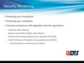 Security Monitoring
• Protecting your investment
• Protecting your reputation
• Ensuring compliance with legislated security regulations:
o Sarbanes‐Oxley (Sarbox)
o Gramm‐Leach‐Billey (GLBA) and/or Basel II
o Payment Card Industry Data Security Standard (PCI‐DSS)
o Health Information Portability & Accountability Act (HIPAA)
o …everything that is relevant to your industry
 