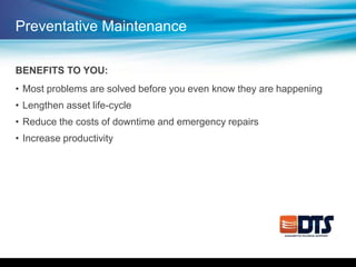 Preventative Maintenance
BENEFITS TO YOU:
• Most problems are solved before you even know they are happening
• Lengthen asset life-cycle
• Reduce the costs of downtime and emergency repairs
• Increase productivity
 