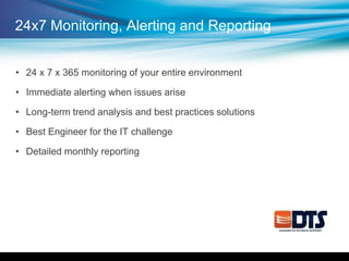 24x7 Monitoring, Alerting and Reporting
• 24 x 7 x 365 monitoring of your entire environment
• Immediate alerting when issues arise
• Long-term trend analysis and best practices solutions
• Best Engineer for the IT challenge
• Detailed monthly reporting
 