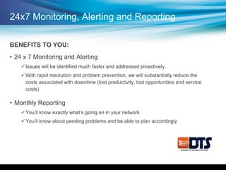 24x7 Monitoring, Alerting and Reporting
BENEFITS TO YOU:
• 24 x 7 Monitoring and Alerting
Issues will be identified much faster and addressed proactively.
With rapid resolution and problem prevention, we will substantially reduce the
costs associated with downtime (lost productivity, lost opportunities and service
costs)
• Monthly Reporting
You’ll know exactly what’s going on in your network
You’ll know about pending problems and be able to plan accordingly
 