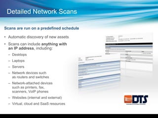• Automatic discovery of new assets
• Scans can include anything with
an IP address, including:
– Desktops
– Laptops
– Servers
– Network devices such
as routers and switches
– Network-attached devices
such as printers, fax,
scanners, VoIP phones
– Websites (internal and external)
– Virtual, cloud and SaaS resources
Scans are run on a predefined schedule
Detailed Network Scans
 