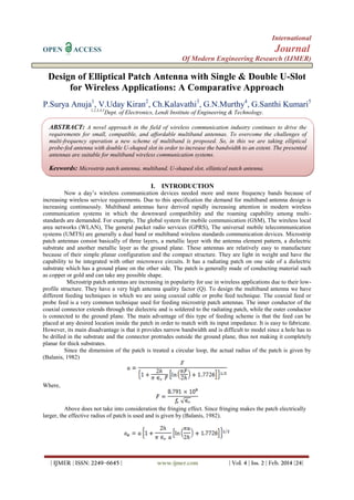 International
OPEN

Journal

ACCESS

Of Modern Engineering Research (IJMER)

Design of Elliptical Patch Antenna with Single & Double U-Slot
for Wireless Applications: A Comparative Approach
P.Surya Anuja1, V.Uday Kiran2, Ch.Kalavathi3, G.N.Murthy4, G.Santhi Kumari5
1,2,3,4,5

Dept. of Electronics, Lendi Institute of Engineering & Technology.

ABSTRACT: A novel approach in the field of wireless communication industry continues to drive the
requirements for small, compatible, and affordable multiband antennas. To overcome the challenges of
multi-frequency operation a new scheme of multiband is proposed. So, in this we are taking elliptical
probe-fed antenna with double U-shaped slot in order to increase the bandwidth to an extent. The presented
antennas are suitable for multiband wireless communication systems.

Keywords: Microstrip patch antenna, multiband, U-shaped slot, elliptical patch antenna.
I. INTRODUCTION
Now a day’s wireless communication devices needed more and more frequency bands because of
increasing wireless service requirements. Due to this specification the demand for multiband antenna design is
increasing continuously. Multiband antennas have derived rapidly increasing attention in modern wireless
communication systems in which the downward compatibility and the roaming capability among multistandards are demanded. For example, The global system for mobile communication (GSM), The wireless local
area networks (WLAN), The general packet radio services (GPRS), The universal mobile telecommunication
systems (UMTS) are generally a dual band or multiband wireless standards communication devices. Microstrip
patch antennas consist basically of three layers, a metallic layer with the antenna element pattern, a dielectric
substrate and another metallic layer as the ground plane. These antennas are relatively easy to manufacture
because of their simple planar configuration and the compact structure. They are light in weight and have the
capability to be integrated with other microwave circuits. It has a radiating patch on one side of a dielectric
substrate which has a ground plane on the other side. The patch is generally made of conducting material such
as copper or gold and can take any possible shape.
Microstrip patch antennas are increasing in popularity for use in wireless applications due to their lowprofile structure. They have a very high antenna quality factor (Q). To design the multiband antenna we have
different feeding techniques in which we are using coaxial cable or probe feed technique. The coaxial feed or
probe feed is a very common technique used for feeding microstrip patch antennas. The inner conductor of the
coaxial connector extends through the dielectric and is soldered to the radiating patch, while the outer conductor
is connected to the ground plane. The main advantage of this type of feeding scheme is that the feed can be
placed at any desired location inside the patch in order to match with its input impedance. It is easy to fabricate.
However, its main disadvantage is that it provides narrow bandwidth and is difficult to model since a hole has to
be drilled in the substrate and the connector protrudes outside the ground plane, thus not making it completely
planar for thick substrates.
Since the dimension of the patch is treated a circular loop, the actual radius of the patch is given by
(Balanis, 1982)

Where,

Above does not take into consideration the fringing effect. Since fringing makes the patch electrically
larger, the effective radius of patch is used and is given by (Balanis, 1982).

| IJMER | ISSN: 2249–6645 |

www.ijmer.com

| Vol. 4 | Iss. 2 | Feb. 2014 |24|

 