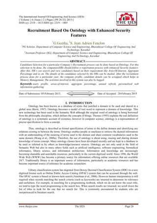 The International Journal Of Engineering And Science (IJES)
|| Volume || 4 || Issue || 2 || Pages || PP.28-32|| 2015 ||
ISSN (e): 2319 – 1813 ISSN (p): 2319 – 1805
www.theijes.com The IJES Page 28
Recruitment Based On Ontology with Enhanced Security
Features
1
G.Geetha, 2
S. Jean Adrien Fenelon
1
PG Scholar, Department of Computer Science and Engineering ,Bharathiyar College Of Engineering And
Technology, Karaikal
2
Assistant Professor (SG), Department of Computer Science and Engineering, Bharathiyar College Of
Engineering And Technology, Karaikal
--------------------------------------------------------ABSTRACT-----------------------------------------------------------
Candidates Selection for a particular Company’s Recruitment process can be done based on Ontology. For this
selection to be done, the companies(HR) should follow a registration process with enhanced Security features.
After this, HR’s can search and view candidates based on their requirement like Area-Of-Interest, Aggregate
Percentage and so on. The details of the candidates selected by the HRs can be mailed. After the recruitment
process done for a particular year, the company profile, candidate details can be scrapped which helps in
Memory Management. The activities involved in this system can also be logged.
Keywords–users profile, areas-of-interest, aggregate percentage, annual refresh, personalized web
information gathering.
-------------------------------------------------------------------------------------------------------------------------------------
Date of Submission: 05-February 2015, Date of Accepted : 20-February 2015
-------------------------------------------------------------------------------------------------------------------------------------
I. INTRODUCTION
Ontology has been known as a database of terms that justified a domain to be used and shared in a
global area (Borst, 1997). Ontology becomes a model of real word to represent a domain of knowledge. This
new technology has been used in the Semantic Web although the original word of ontology is being borrowed
from the philosophy discipline, which defines the concepts of things. Thomas (1993) explains the real definition
of ontology is a systematic account of existence, however in computer science, ontology is a representation of
precise specification to form a concept.
Thus, ontology is described as formal specification of terms in the define domain and identifying any
relations existing in between the terms. Ontology enables people or machines to retrieve the desired information
with an understanding of the meaning of terms used in the domain and share common vocabularies used in the
same domain (Wang et al., 2008a). Therefore, the use of ontology is about using, reusing and sharing domain
knowledge of terms concept. Many ontology classes have been developed recently and are kept in a database to
be used or referred to by others as knowledge/resource sources. Ontology are not only used in the field of
Semantic Web but also in many others fields such as artificial intelligence, software engineering, biomedical
informatics, library science, and information architecture. Information and knowledge are increasingly
becoming shareable and searchable resources, particularly in the current digitized world. Since 1996, the World
Wide Web (WWW) has become a primary source for information offering online resources that are available
24/7. Traditionally library is an important source of information, particularly as academic resources and has
become important source of reference for academic researchers.
Library classification system has migrated from Dewey Decimal Classification System (DDC) to a new
digitized format such as Online Public Access Catalog (OPAC) system that can be accessed through the web.
The OPAC system is based on known-item search (Antelman et al., 2006). However human interpretation is still
required when records matching the search criteria (such as keywords) are returned to determine its relevance
and usefulness. For example, in searching for a programming textbook, which we do not know the exact title,
we tend to type the word programming in the search box. When search results are returned, we scroll down the
list of titles to look for the one that we search for. This is commonly encountered by students who are
inexperienced in literature search.
 
