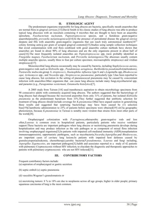 Lung Abscess: Diagnosis, Treatment and Mortality
www.ijpsi.org 38 | Page
II. ETIOLOGIC AGENT
The predominant organisms responsible for lung abscess are bacteria, specifically mouth anaerobes that
are normal flora in gingival cervices.[13].David Smith in his classic studies of lung abscess was able to produce
typical lung abscesses with an inoculum containing 4 microbes that are thought to have been an anaerobic
spirochete, Fusobacterium nucleatum, Paptostreptococcus species, and a fastidious gram-negative
anaerobe(possibly prevotella melaninogenicus)[14].In the presence of periodontal disease the gingival crevice
deepens and fills with anaerobic gram-negative organisms that can reach truly astronomical numbers(1012
colony forming units/g per gram of scraped gingival contents)[15].Studies using sample collection techniques
that avoid contamination with oral flora combined with good anaerobic culture methods have shown that
anaerobes are found in about 90% of lung abscesses and are the only organisms present in about half of
cases[16].The most frequently isolated anaerobes are Peptostreptococcus spp, (now probably identified as
Finegoldia magna), Fusobacterium nucleatum, and Prevotella melaningenica.The abscesses usually contain
multiple anaerobe species, usually three to four per culture specimen; microaerophilic streptococci and viridian
streptococci[17].
Monomicrobial lung abscess occasionally may be caused by bacteria, including Staphylococcus aureus,
gram-negative rods such as Klebsiella spp., Pseudomonas aeruginosa, Burkholderia pseudomallei(melioidosis),
Pasteurella multocida,group A streptococci, Haemophilus influenza type b and c,Legoinella spp.,Rhodococcus
equi, Actinomyces spp., and Nocardia spp., Streptococcus pneumoniae, particularly type 3,has been repor6ed to
cause lung abscess, but cavitation in the setting of pneumococcal pneumonia may be caused by concomitant
infection with anaerobes.Other organisms that can cause lung abscess include many fungi,mycobacterial spp,
and parasites (e.g., Paragominus westermani, Entamoeba histolytica)[7].
A 2005 study from Taiwan [18] used transthoracic aspiration to obtain microbiology specimens from
90 consecutive adults with community acquired lung abscess. The authors suggested that the bacteriology of
lung abscess had changed because the recovered anaerobes from only 31% of patients, but isolated Klebsiella
pneumonia as the predominant bacterium from 33%.They further suggested that antibiotic selection for
treatment of lung abscess should include coverage for K.pneumoniae.Other have argued caution in generalizing
these results and suggested that surprising bacteriology may have been caused by (1) selection
bias[19](2)antibiotic administration to 25% of patients before specimens were obtained[19] or(3)a geographic
phenomenon, because K.pneumoniae in Taiwan is notably more virulent than strains from most other parts of
the world[20].
Oropharyngeal colonization with P.aeruginosa,otheraerobic gram-negative rods and less
often,S.aureus is common even in hospitalized patients, particularly patients who receive ventilator
support.These bacteria are important pathogens when lung abscess or nectrotizing pneumonia develops during
hospitalization and may produce infection as the sole pathogen or as component of mixed flora infection
involving oropharyngeal organisms[3].In patients with impaired cell-mediated immunity (AIDS,transplantation
immunosuppression), opportunistic parthogens, such as mycobacteria,Nocardia,Aspergillus,and Rhodococcus,
are important cases of cavitary lung lesions.In patients with impaired host defenses caused by
granulocytopenia(leukemia, chemotherapy),aerobic bacteria(P.pseudomonas, S.aureus and fungi including,
Aspergillus Zygomycetes, are important pathogens[3].Judith and associates reported in a study of 42 patients
with pulmonary Cryptococcosis without HIV infection, to elucidate the diagnostic and therapeutic approaches to
patients with pulmonary cryptococcosis who are not HIV-infected[21].
III. CONTRIBUTORY FACTORS
Frequent contributory factors include:
(a) aspiration of oropharyngeal or gastric secretion
(b) septic emboli (c) septic pneumonia
(d) vasculitis:Wegener’s granulomatosis or
(e) necrotizing tumors: 8 % to 18% are due to neoplasms across all age groups, higher in older people; primary
squamous carcinoma of lung is the most common.
 