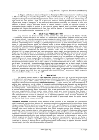 Lung Abscess: Diagnosis, Treatment and Mortality
www.ijpsi.org 39 | Page
In the post-antibiotic era pattern of frequency is changing. In older studies anaerobes were found in up
to 90% cases but they are much less frequent now [19].Onset of symptoms is often gradual, but in necrotizing
staphylococcal or gram-negative bacillary pneumonias patient can be acutely ill. Cough fever with shivering and
night sweats are often present. Cough can be productive with foul smelling purulent sputum 70%) or less
frequent with blood(i.e. hemoptysis in one third cases).Affected individuals may also complain of chest pain,
shortness of breath, lethargy and other features of chronic illness[22].Patients are generally cachectic at
presentation.Fingger clubbing is present in one third of patients. Dental decay is common especially in
alcoholics and children.On examination of chest there will be features of consolidation such as localized
dullness on percurssion,bronchial breath sound etc.[22].
IV. CLINICAL PRESENTATION
Lung abscesses are divided according to their duration into acute (<6weeks) and chronic (>6weeks)
[23].Presentation is usually non-specific and generally to a non-cavitation chest infection. Symptoms include fever, cough
and shortness of breath. Peripheral abscess may also cause pleuritic chest pain. If chronic, symptoms are more indolent and
include weight loss and constitutional symptoms. In some cases erosion into bronchial vessels may result in sudden and
potentially life threatening massive hemoptysis [23].Primary lung abscess caused by mouth flora anaerobic bacteria usually
present in a sub-acute or indolent fashion with symptoms present for several weeks or longer [13].Poor dental hygiene
allows for a high-tittered inoculum with aspiration.Anaerobic abscess is uncommon in the edentulous patient unless there is
a predisposing pulmonary disorder [24].Predisposing pulmonary disorders include bronchogenic carcinoma or other
bronchial obstructions, bronchiectasis,and pulmonary infarction. COPD does not predispose to anaerobic lung
infections[254.Fever,malaise,night sweats and cough with purulent sputum usually are present,pleuritic pain is common.
Weight loss may be profound even in the absence of underlying malignancy.Shaking chills almost never are reported.
Patients often seek medical attention when sputum production copious or develop pleuritic pain. The sputum has putrid
smell in about 50% of cases and patients, or their close contact may complain of the foul sputum smell or of the patient’s bad
breath [25].Hemoptysis in some instances. There is often a history of antecedent loss of consciousness caused by seizure or
intoxication. Physical examination include fever, poor dentition and gingival disease and abnormal lung findings consistent
with parenchymal infection, plerural fluid, or both. Amphoric or cavernous breath sounds may be heard. Clubbing of digits
may be seen. The gag reflex, a physiologic defense against a large-volume aspiration may be absent. Anemia of chronic
disease and leukocytosis with approximately 15000 white blood cells/mm3
usually are present. Associated empyema is
present in about one third of cases and may be seen with or without bronchoplerural fistula [26].Necrotizing pneumonia
occasionally presents with a more rapid course, often presenting within 1 week of symptom onset. Early extension to other
lobes and the pleural space, high fever, and pronounced leukocytosis)>20,000/mm3
) are common. Rapidly progressive
pneumonia has been termed pulmonary gangrene[27].
V. DIAGNOSIS
The diagnosis is usually is made by chest radiography showing a lung cavity with an air-fluid level.Typically,the
cavity wall is thick and irregular, and a surrounding pulmonary-infiltrate is often present. The infiltrate generally is localized
to one pulmonary segment or lobe, and hilar adenopathy is not prominent.Multiloblar involvement suggests and underlying
impairment in host defense mechanisms[8].Computed tomography(CT) is more sensitive than chest radiography and is
useful to detect small cavities, provide evidence for obstructing endobronchial lesions, and distinguish lung abscesses from
air-fluid levels in the pleural space[9].In the typical aspiration-prone patient with gingival disease, a subacute illness,and
foul-smelling sputum, a putative diagnosis can be made,polymicrobial anaerobic infection can be assumed, and therapy can
be instituted without microbiologic studies. Sputum gram stains in these patients show many neutrophils and mixed flora,
with many morphologically different bacteria, routine cultures, usually grow normal respiratory flora. Because of
expectorated sputum is contaminated by oral flora containing large numbers of anaerobes, special techniques for obtaining
lower tract specimens are necessary to confirm the role of anaerobes [28].Patients without the classic presentation and
patients with secondary lung abscess should have stains and cultures of expectorated sputum for aerobic bacteria,
mycobacteria, fungi, in some instances parasites[3].
Differential diagnosis. Hospitalized patients routinely become colonized in the oropharynx with gram-negative
rods[26];nosocomial lung infections, whether after aspiration or intrathoracic surgery,commonly involve virulent aerobic
pathogens, such as Klebsiella spp, Pseudoomonas spp, and S.aureus.If a specific diagnosis is not clear(e.g., putrid sputum
indicating anaerobic infection),patients may need to be placed in appropriate isolation until the possibility of tuberculosis is
eliminated. Lung cancer masses may develop cavitation, even without secondary infection; more commonly, infections
occurs behind a tumor-obstructed airway or within a large necrotic tumor mass.Fewer than 5% of pulmonary infarcts caused
by bland embolism become secondarily infected; infection should be suspected when fever persists for more than few days,
temperature is elevated(>103F[39.4]),or the leukocyte count is higher than 20,000/mm3
.Megastatic lung abscesses that occur
by hematogenous dissemination from septic phlebitis or tricuspid valve endocarditis are distinguished by being multiple,
bilateral, peripheral, and found in multiple lung fields; blood cultures are characteristically positive a rare finding in
abscesses secondary to aspiration. Lung nodules in patients with Wegner’s granulomatosis and rheumatoid arthritis may
cavitate and are mistaken for abscesses, but the systemic features of these illnesses usually are apparent. Bullae and blebs are
characteristically thin-walled and without surrounding infiltrate [26].
 
