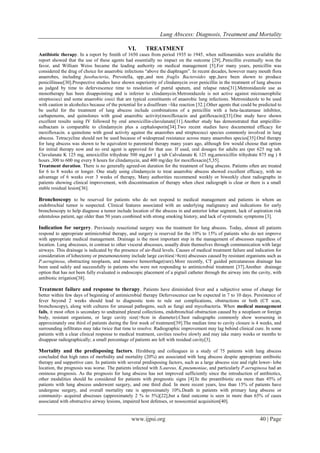 Lung Abscess: Diagnosis, Treatment and Mortality
www.ijpsi.org 40 | Page
VI. TREATMENT
Antibiotic therapy. In a report by Smith of 1650 cases from period 1935 to 1945, when sulfonamides were available the
report showed that the use of these agents had essentially no impact on the outcome [29]..Penicillin eventually won the
favor, and William Weiss became the leading authority on medical management [5].For many years, penicillin was
considered the drug of choice for anaerobic infections “above the diaphragm”. In recent decades, however many mouth flora
anaerobes, including fusobacteria, Prevotella, spp.,and non fraglis Bacteroides spp.,have been shown to produce
penicillinase[30].Prospective studies have shown superiority of clindamycin over penicillin in the treatment of lung abscess
as judged by time to defervescence time to resolution of putrid sputum, and relapse rates[31].Metronidazole use as
monotherapy has been disappointing and is inferior to clindamycin.Metronidazole is not active against microaerophilic
streptococci and some anaerobic cocci that are typical constituents of anaerobic lung infections. Metronidazole to be used
with caution in alcoholics because of the potential for a disulfiram –like reaction [32.].Other agents that could be predicted to
be useful for the treatment of lung abscess include combinations of a penicillin with a beta-lacatamase inhibitor,
carbapenems, and quinolones with good anaerobic activity(moxifloxacin and gatifloxacin)[33].One study have shown
excellent results using IV followed by oral amoxicillin-clavulanate[11].Another study has demonstrated that ampicillin-
sulbactam is comparable to clindamycin plus a cephalosporin[34].Two recent studies have documented efficacy for
moxifloxacin. a quinolone with good activity against the anaerobes and streptococci species commonly involved in lung
abscess. Tetracycline should not be used because of widespread resistance across many anaerobes species[35].Oral therapy
for lung abscess was shown to be equivalent to parenteral therapy many years ago, although few would choose that option
for initial therapy now and no oral agent is approved for that use. If used, oral dosages for adults are (per 625 mg tab.
Clavulanate K 125 mg, amoxicillin trihydrate 500 mg,per 1 g tab Calvulanate K 125 mg,amoxicillin trihydrate 875 mg ) 8
hours ,300 to 600 mg every 8 hours for clindamycin, and 400 mg/day for moxifloxacin[5,35].
Treatment duration. There is no generally agreed-on duration for the treatment of lung abscess. Patients often are treated
for 6 to 8 weeks or longer. One study using clindamycin to treat anaerobic abscess showed excellent efficacy, with no
advantage of 6 weeks over 3 weeks of therapy, Many authorities recommend weekly or biweekly chest radiographs in
patients showing clinical improvement, with discontinuation of therapy when chest radiograph is clear or there is a small
stable residual lesion[36].
Bronchoscopy to be reserved for patients who do not respond to medical management and patients in whom an
endobrochial tumor is suspected. Clinical features associated with an underlying malignancy and indications for early
bronchoscopy to help diagnose a tumor include location of the abscess in and anterior lobar segment, lack of aspiration risk
edentulous patient, age older than 50 years combined with strong smoking history, and lack of systematic symptoms [3].
Indication for surgery. Previously resectional surgery was the treatment for lung abscess. Today, almost all patients
respond to appropriate antimicrobial therapy, and surgery is reserved for the 10% to 15% of patients who do not improve
with appropriate medical management. Drainage is the most important step in the management of abscesses regardless of
location. Lung abscesses, in contrast to other visceral abscesses, usually drain themselves through communication with large
airways. This drainage is indicated by the presence of air-fluid levels. Causes of medical treatment failure and indication for
consideration of lobectomy or pneumonectomy include large cavities(>8cm) abscesses caused by resistant organisms such as
P.aeruginosa, obstructing neoplasm, and massive hemorrhage(rare).More recently, CT guided percutaneous drainage has
been used safely and successfully in patients who were not responding to antimicrobial treatment [37].Another drainage
option that has not been fully evaluated is endoscopic placement of a pigtail catheter through the airway into the cavity, with
antibiotic irrigation[38].
Treatment failure and response to therapy. Patients have diminished fever and a subjective sense of change for
better within few days of beginning of antimicrobial therapy Defervescence can be expected in 7 to 10 days. Persistence of
fever beyond 2 weeks should lead to diagnostic tests to rule out complications, obstructions or both (CT scan,
bronchoscopy), along with cultures for unusual pathogens, such as fungi and mycobacteria. When medical management
fails, it most often is secondary to undrained pleural collections, endobronchial obstruction caused by a neoplasm or foreign
body, resistant organisms, or large cavity size(>8cm in diameter).Chest radiographs commonly show worsening in
approximately one third of patients during the first week of treatment[39].The median time to cavity closure is 4 weeks, and
surrounding infiltrates may take twice that time to resolve. Radiographic improvement may lag behind clinical cure. In some
patients with a clear clinical response to medical treatment, cavities resolve slowly and may take many weeks or months to
disappear radiographically; a small percentage of patients are left with residual cavity[3].
Mortality and the predisposing factors. Hirshberg and colleagues in a study of 75 patients with lung abscess
concluded that high rates of morbidity and mortality (20%) are associated with lung abscess despite appropriate antibiotic
therapy and supportive care. In patients with several predisposing factors, such as a large abscess size and right lower- lobe
location, the prognosis was worse. The patients infected with S.aureus, K.pneumoniae, and particularly P.aeruginosa had an
ominous prognosis. As the prognosis for lung abscess has not improved sufficiently since the introduction of antibiotics,
other modalities should be considered for patients with prognostic signs [4].In the preantibiotic era more than 45% of
patients with lung abscess underwent surgery, and one third died. In more recent years, less than 15% of patients have
undergone surgery, and overall mortality rate is approximately 10%.Death in patients with primary lung abscess or
community- acquired abscesses (approximately 2 % to 5%)[22],but a fatal outcome is seen in more than 65% of cases
associated with obstructive airway lesions, impaired host defenses, or nosocomial acquisition[40].
 