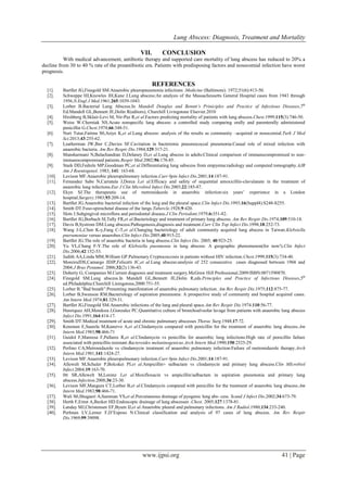 Lung Abscess: Diagnosis, Treatment and Mortality
www.ijpsi.org 41 | Page
VII. CONCLUSION
With medical advancement, antibiotic therapy and supported care mortality of lung abscess has reduced to 20% a
decline from 30 to 40 % rate of the preantibiotic era. Patients with predisposing factors and nosocomial infection have worst
prognosis.
REFERENCES
[1]. Bartllet JG,Finegold SM.Anaerobic pleuropneumonia infections .Medicine (Baltimore). 1972;51(6):413-50.
[2]. Schweppe HI,Knowles JH,Kane J.Lung abscess:An analysis of the Massacheusetts General Hospital cases from 1943 through
1956.N.Engl J Med.1961;265:1039-1043.
[3]. Lorber B.Bacterial Lung Abscess.In Mandell Douglas and Benntt’s Priniciples and Practice of Infectious Diseases,7th
Ed.Mandell GL,Bennett JE,Dolin R(editors), Churchill Livingstone Elsevier.2010
[4]. Hirshberg B,Sklair-Levi M, Nir-Paz R,et al.Factors predicting mortality of patients with lung abscess.Chest.1999;115(3):746-50.
[5]. Weiss W.Cherniak NS.Acute nonspecific lung abscess: a controlled study comparing orally and parenterally administered
penicillin G.Chest.1974;66:348-51.
[6]. Nuri Tutar,Fatima S0,Asiye K,et al.Lung abscess: analysis of the results as community –acquired or nosocomial.Turk J Med
Sci.2013;43:255-62.
[7]. Leatherman JW,Iber C,Davies SF.Cavitation in bacteremic pneumococcal pneumonia:Casual role of mixed infection with
anaerobic bacteria. Am Rev Respir Dis.1984;129:317-21.
[8]. Mansharmani N,Balachandran D,Delaney D,et al.Lung abscess in adults:Clinical comparison of immunocompromised to non-
immunocompromised patients.Respir Med.2002;96:178-85.
[9]. Stark DD,Fedrele MP,Goodman PC,et al.Differentiating lung sabscess from empyema:radiology and computed tomography.AJR
Am J Roentogenol. 1983; 141: 163-68.
[10]. Levison MF.Anaerobic pleuropulmonary infection.Curr 0pin Infect Dis.2001;14:187-91.
[11]. Fernandez Sabe N,Carratala J,Dorca J,et al.Efficacy and safety of sequential amoxicillin-clavulanate in the treatment of
anaerobic lung infections.Eur J Clin Microbiol Infect Dis.2003;22:185-87.
[12]. Ekyn SJ.The therapeutic use of metronidazole in anaerobic infection:six years’ experience in a London
hospital.Surgery.1983;93:209-14.
[13]. Bartllet JG.Anaerobic bacterial infection of the lung and the pleural space.Clin Infect Dis.1993;16(Suppl4):S248-S255.
[14]. Smith DT.Fuso-spirochetal disease of the lungs.Tubercle.1928;9:420.
[15]. Slots J.Subgingival microflora and periodontal disease.J Clin Periodont.1979;6:351-82.
[16]. Bartllet JG,Borbach SI,Tally FR,et al.Bacteriology and treatment of primary lung abscess. Am Rev Respir Dis.1974;109:510-18.
[17]. Davis B,Systrom DM.Lung abscess:Pathogenesis,diagnosis and treatment.Curr Clin Top Infect Dis.1998;18:252-73.
[18]. Wang J-L,Chen K-y,Fang C-T,et al.Changing bacteriology of adult community acquired lung abscess in Taiwan.Klebsiella
pnerumoniae versus anaerobes.Clin Infect Dis.2005;40:915-22.
[19]. Bartllet JG.The role of anaerobic bacteria in lung abscess.Clin Infect Dis. 2005; 40:923-25.
[20]. Yu VL,Chang F-Y.The role of Klebsiella pneumonia in lung abscess: A geographic phenomenon(for now!).Clin Infect
Dis.2006;42:152-53.
[21]. Judith AA,Linda MM,William GP.Pulmonary Cryptococcosis in patients without HIV infection.Chest.1999;115(3):734-40.
[22]. MoreiraJDS,Camargo JDJP,Felicetti JC,et al.Lung abscess:analysis of 252 consecutive cases diagnosed between 1968 and
2004.J Bras Penumol. 2006;32(2):136-43.
[23]. Doherty G, Companies M.Current diagnosis and treatment surgery.McGraw Hill Professional.2009/ISBN:0071590870.
[24]. Finegold SM.Lung abscess.In Mandell GL,Bennett JE,Dolin R,eds.Principles and Practice of Infectious Diseases,5th
ed.Philadelphia:Churchill Liningstone,2000:751-55.
[25]. Lorber B.”Bad breath”:Presenting manifestation of anaerobic pulmonary infection. Am Rev Respir Dis.1975;112:875-77.
[26]. Lorber B,Swenson RM.Bacteriology of aspiration pneumonia: A prospective study of community and hospital acquired cases.
Am Intern Med.1974;81:329-31.
[27]. Bartllet JG,Finegold SM.Anaerobic infections of the lung and pleural space.Am Rev Respir Dis.1974;110:56-77.
[28]. Henriquez AH,Mendoza J,Gonzalez PC.Quantitative culture of bronchoalveolar lavage from patients with anaerobic lung abscess
Infect Dis.1991;164:414-17.
[29]. Smith DT.Medical treatment of acute and chronic pulmonary abscesses Thorac Surg.1948;17:72.
[30]. Kenonen E,Saarela M,Kanervo A,et al.Clindamycin compared with penicillin for the treatment of anaerobic lung abscess.Am
Intern Med.1983;98:466-71
[31]. Guidol F,Manresa F,Pallares R,et al.Clindamycin vs penicillin for anaerobic lung infections:High rate of penicillin failure
associated with penicillin resistant Bacteroides melaninogenicus.Arch Intern Med.1990;150:2525-29.
[32]. Perlino CA,Metronidazole vs clindamycin treatment of anaerobic pulmonary infection:Failure of metronidazole therapy.Arch
Intern Med.1981;141:1424-27.
[33]. Levison MF.Anaerobic pleuropulmonary infection.Curr 0pin Infect Dis.2001;14:187-91.
[34]. Allewelt M,Schuler P,Bolcskei PI.et al.Ampicillin+ sulbactam vs clindamycin and primary lung abscess.Clin MIcrobiol
Infect.2004;19:163-70.
[35]. 0tt SR,Allewelt M,Lorenz J,et al.Moxifloxacin vs ampicillin/salbactam in aspiration pneumonia and primary lung
abscess.Infection.2008;36:23-30.
[36]. Levison MF,Mangura CT,Lorber B,et al.Clindamycin compared with penicillin for the treatment of anaerobic lung abscess.Am
Intern Med.1983;98:466-71.
[37]. Wali S0,Shugaeri A,Samman YS,et al.Percutaneous drainage of pyogenic lung abs- cess. Scand J Infect Dis.2002;34:673-79.
[38]. Herth F,Ernst A,Becker HD.Endoscopic drainage of lung abscesses .Chest. 2005;127:1378-81.
[39]. Landay MJ,Christensen EF,Byum IJ,et al.Anaerobic pleural and pulmonary infections. Am J Radiol.1980;134:233-240.
[40]. Perlman LV,Lerner F,D’Esposo N.Clinical classification and analysis of 97 cases of lung abscess. Am Rev Respir
Dis.1969;99:39098.
 
