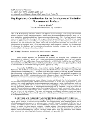 IOSR Journal of Pharmacy
(e)-ISSN: 2250-3013, (p)-ISSN: 2319-4219
www.iosrphr.org Volume 4, Issue 2(February 2014), Pp 24-26

Key Regulatory Considerations for the Development of Biosimilar
Pharmaceutical Products
Samrat Sisodia1
1

(UGSM – Monarch University, Zug, Switzerland)

ABSTRACT : Regulatory authorities are faced with different kinds of challenges when dealing with biosimilar
products compared to other conventional generics. This is one of the reasons which made the FDA in the U.S. to
delay authorizing biosimilars which have been in existence in Europe since 2005. Legal and scientific issues
were sorted out in 2007 thus allowing the U.S. to approve Omnitrope and Valtropin. The BPCI Act was signed
into law in 2009 and it was responsible for creating biological drug approval. Other important components of
biosimilars are data exclusivity and patents whose aim are to preserve knowledge and innovation. They
recognizes that an originator invest a lot of time and resources before producing a product. This document ends
by discussing the challenges and opportunities of producing biosimilar products, and the issues to be
considered before developing a biosimilar product.

KEYWORDS : Biosimilars, Biologics, FDA, BPCI, Regulatory Strategies
I. INTRODUCTION
Senator Edward Kennedy first introduced and sponsored the Biologics Price Competition and
Innovation Act of 2009 (BPCI Act) in 2007. Patient Protection and Affordable Care Act (PPAC Act) formally
approved the BPCI Act, and President Obama signed it into law in 2010. Public Health Service Act (PHS Act)
was amended to form BPCI Act to ensure that biological products have an abbreviated approval pathway which
is demonstrated to be biosimilar to a biological product approved by FDA [1].
Conceptually, the BPCI Act has a close similarity with the Drug Price Competition and Patent Term
Restoration Act of 1984. It is also commonly known as the “Hatch-Waxman Act”, and it was responsible for
creating biological drug approval [2]. The Federal Food, Drug, and Cosmetic Act (FFD&C Act) was responsible
for approving the creation of the biological drug. Chirino and Mire-Sluis [3] say that BPCI Act supports the
longstanding policy by FDA which permits appropriate reliance on already established aspects of a drug [4].
This saves resources and avoids unnecessary duplication of animal and human testing.
Data exclusivity makes a crucial segment of Patient Protection and Affordable Care Act for biosimilars. It is the
time period between approval by FDA and a biosimilar’s abbreviated filing on the data of the original producer [5]. Data
exclusivity aims at preserving innovation by recognizing the costly, lengthy and risky period which an innovator has to wait
before being approved by FDA. Calo-Fernández and Martínez-Hurtado (2012) [6] say that for biosimilars to be approved,
the legal requirements and high costs of manufacturing processes could run up to between $75 and $250 million per
molecule. Patents give the innovator a grace period of recovering the high cost of research innovation. It is also a barrier to
other market entrants who would be willing to produce inexpensive alternatives[7]. Experts predict that biosimilar products
will cost 65%-85% of their originators. This paper will discuss the key regulatory provisions, scientific and quality
challenges in developing a biosimilar and finally opportunities and challenges ahead of biopharmaceutical industry involved
in developing a biosimilar drug.

II. HISTORY AND CURRENT STATUS OF BIOSIMILAR PRODUCTS IN THE U.S
Biosimilars, also referred to as follow-on biologics (FOPPs), can be defined as biologic medical products that are
similar, but not identical, to clinically inactive components and reference products whose marketing approval has be
submitted separately after the patents of the reference products expires [8]. Although biosimilars in the EU have been in
existence since 2005, this process in the U.S. was delayed for many years after both Genentech and Pfizer filed a “Citizen’s
Petition” to prohibit FDA from approving biosimilars [9].Sandoz petitioned FDA to approve Omnitrope, which is a
recombinant human growth hormone having an identical structure to Pfizer’s Genotropin. Genotropin had already been
approved under a new-drug application (NDA) in 1995. FDA failed to approve due to legal and scientific issues that were
yet to be resolved. Four years of legal battle, Omnitrope and Valtropin were approved in 2007.

24

 