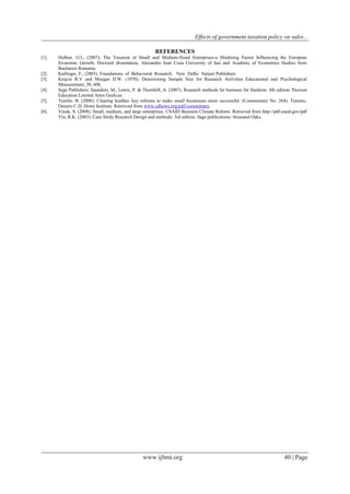 Effects of government taxation policy on sales...
www.ijbmi.org 40 | Page
REFERENCES
[1]. Holban. O.I., (2007). The Taxation of Small and Medium-Sized Enterprises-a Hindering Factor Influencing the European
Economic Growth. Doctoral dissertation, Alexandru Ioan Cuza University of Iasi and Academy of Economies Studies from
Bucharest Romania.
[2]. Kerlinger, F., (2003). Foundations of Behavioral Research. New Delhi: Sarjeet Publishers
[3]. Krejcie R.V and Morgan D.W. (1970). Determining Sample Size for Research Activities Educational and Psychological
Measurement, 30, 608,
[4]. Sage Publishers. Saunders, M., Lewis, P. & Thornhill, A. (2007). Research methods for business for Students: 4th edition. Pearson
Education Limited Artes Graficas.
[5]. Tomlin, B. (2008). Clearing hurdles: key reforms to make small businesses more successful. (Commentary No. 264). Toronto,
Ontario C.D. Howe Institute. Retrieved from www.cdhowe.org/pdf/commentary
[6]. Vasak, S. (2008). Small, medium, and large enterprises. USAID Business Climate Reform. Retrieved from http://pdf.usaid.gov/pdf
Yin, R.K. (2003). Case Study Research Design and methods: 3rd edition. Sage publications: thousand Oaks.
 
