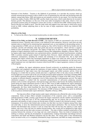 Effects of government taxation policy on sales...
www.ijbmi.org 30 | Page
Statement of the Problem : Taxation is the lifeblood of government, as it provides the revenues which go
towards ensuring that government is able to fulfill its role of maintaining law and order and facilitating trade and
industry, among other duties. SME and taxation are not mutually exclusive by any means. Yet it has been noted,
in previous studies (Tomlin, 2008) that SME sacrifice funds to pay taxes, which could otherwise be invested in
business growth. This dilemma is at the crux of the issue under investigation in this study, which is: how can
government taxation policy be designed to ensure that revenue is collected from SME without taxing them so
heavily that they are unable to grow. Thus this study seeks and suggests ways and means in which taxes can be
levied on SME, without subjecting them to the tax rates of large corporations which may diminish SME
profitability.
Objective of the Study
 To find out the effects of government taxation policy on sales revenue of SME in Kenya
II. LITERATURE REVIEW
Effects of Tax Policy on Sales Revenue of SME : The majority of SME are concentrated in the service and
commercial sectors. Therefore sales revenue is the lifeblood of such enterprises. However, such firms can only
maintain sales at a high level by minimizing their operational costs, as was explained in the preceding section. If
a large proportion of SME costs are devoted to paying tax, they will be forced to shift the tax burden onto the
consumer, and this will ultimately make their goods and services uncompetitive, which will have a negative
impact on their performance and growth. The impact of high taxes on sales revenue is demonstrated by the
program of import substitution which was adopted in Kenya after independence (Republic of Kenya, 2006). The
tax regime under import substitution was a protectionist policy, intended to promote local businesses, including
SME, to produce essential goods instead of importing them. However, import substitution had a number of
unforeseen consequences, including the creation and sustaining of an anti-export bias, due to high tariff
structures and import controls that encouraged importation of inputs even where the same could be sourced
locally. This was because, ironically, import substitution sought to boost local production, yet the local cost of
capital equipment was very high (due to taxation) which forced SME to import equipment, contrary to the goals
of the program.
In addition, the import substitution process focused exclusively on producing goods for domestic
consumption, and completely ignored the importance of export markets. Indeed, the post-independence period
was characterized by high export taxes that discouraged exports and stifled economic activity. From the
foregoing it is evident that tax policy actually does have a significant effect on the sales revenue of SME. By
levying high taxes on exports and on the cost of locally procured capital equipment, local firms (including SME)
were unable to generate enough sales to facilitate their growth, leading to a slump in the SME sector, forcing it
to operate in informal channels to guarantee a level of sales turnover that would guarantee survival. The import
substitution program is credited with the successful industrialization of sub-sectors producing consumer
products such as textiles and garments, food and beverages and tobacco that became the leading manufactured
goods during the import substitution period of 1963 to 1989. From an SME standpoint the import substitution
program adversely affected sales revenue, as high taxation made the business environment hostile to SME.
Consequently, the firms which benefitted the most from the program were large corporations which were
capable of handling the tax requirements. The reluctance of SME in Kenya to formalize can partly be attributed
to the tax policies instituted under export substitution (Republic of Kenya, 2006)..
The long term effects of high taxation under import substitution also affected the sales revenue of large
corporations. Some of these effects included oversaturation of the corporate sector, with a corresponding
underdevelopment of SME, creating a gap between the largest corporations and the smallest microenterprises.
New SME are doing their best to fill this entrepreneurship gap, but tax policies that are inimical to the
generation and retention of sales revenue are forcing many of them to remain in the informal economy. Another
consequence of tax policies that limited sales revenues was that there was lack of impetus among firms, large
and small alike, to move the industrialization process beyond import substitution. This was because the high
taxation had diminished sales revenue to such an extent that firms did not have the capacity to seek export
markets, and even if they did look for markets beyond borders, they would still be hampered by high export
taxes, which would eat into their sales revenues even further. This state of affairs resulted in polarization of the
economy between the extremes of very large and very small enterprises. These two kinds of enterprises had
nothing in common, and thus the development of complementary working relationships and linkages between
corporations and Small and Medium Enterprises did not take place. The current status of the manufacturing
sector can attest to this, as it is completely dominated by large corporations, and SME are simply nonexistent. In
 