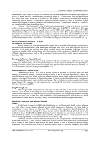 Sedentary Lifestyle: Health Implications.
DOI: 10.9790/1959-04212025 www.iosrjournals.org 21 | Page
Sedentary Life Style is type of lifestyle which an individual or group adopt that do not permit regular physical
activity. A person who lives a Sedentary Life style may be known as a “Couch Potato” This term was invented
by a comic artist Robert Armstrong in the early 70‟s. He showed a group of couch potatoes in his series of
comics that featured Sedentary characters who constantly watched television as a form of meditation. Trough
various publications in newspaper, magazines and broadcasts, this term “Couch Potato” became very popular as
one characterized by inactivity and long sitting.
Sedentary Lifestyle as distinct class of behaviours is characterized by little or no physical movement
and low energy expenditure less than 1.5 METs (Metabolic Equivalent Task) MET is used to assess the energy
expenditure during activities. Running expends energy worth 8 METs, brisk walking has a value of 3-4 METs
while Sedentary behaviour is any activity that expends less than 1.5 MET. They explained further that some
individuals are classified as Sedentary because of physical inactivity while others are classified based on their
engagement in activities that do not require high energy consumption. Researchers rely on various approaches to
quantify Sedentary behaviour. This includes; Car time, Chair/Sitting time, Indoor time and Screen time [11,12]
Factors that Enhance Sedentary Life Styles
Technological Advancement
Routine manual jobs have been substantially reduced due to technological knowledge, mechanization,
automation and computerization, work organization, and house hold chores have been simplified by use of
computers of all kinds and machines that reduce physical activity thus enhancing Sedentary Lifestyles.
Adolescents spend a notable amount of time using the computer, which is unfavorably linked with assimilation
of health-related determinants such as life appreciation, health responsibility, social support, and exercise
behaviour. [13].
Demographic Factors - Age and Gender
Sedentary behaviour increases during childhood and from childhood into adolescence. In young
children (less than ten years), TV viewing and computer use do not appear to differ between boys and girls.
During adolescence, there is some evidence to suggest boys typically spend more time than girls watching TV
or using a computer especially playing computer games [14].
Ethnicity and Socio Economic Status
Socio-economic status (SES) such as parental income or education, are inversely associated with
sedentary behaviour (ie, sedentary behaviour tends to be higher in low SES groups). Levels of TV viewing are
typically higher in „non-white‟ ethnic groups, eg, African-American. Young people tend to have higher levels of
sedentary behaviour if their parents or siblings also engage in high levels of sedentary behaviour. Having more
television sets and computers within the home and having a TV in the bedroom is also associated with higher
usage. Parental rules regarding TV and computer use are associated with lower levels of participation in these
behaviours for young people[15].
Long Working Hours
The average worker spends between 8-10 hours on duty with little or no time for recreation and
exercise. This is evident in developing and under developed nations where employee welfare is undermined.
The workers are engrossed with long sitting, reading, operating computer sets, manipulating machines, attending
meetings and at the close of work, drive home under heavy traffic jam (common with Nigerian workers). These
prolonged sitting period promote sedentary lifestyle. (minimal movement with low energy expenditures).
Health Risks Associated with Sedentary Lifestyle
Obesity
World Health Organization (WHO), identified obesity as a worldwide public health problem affecting
over 100 million people. Reduced physical activity which characterizes Sedentary Life Style leads to
accumulation of excess calories and fatty acids. This is because weight maintenance depends largely on the
number of calories absorbed through food intake and the number expended through physical activity and
metabolism. Lucas, Ward and Brain (2008) identified Sedentary lifestyles as a major cause of obesity in both
male and female workers. An individual, who is sedentric, absorbs and stores a lot of calories because of
reduced energy expenditure. These unwanted calories lead to obesity [16].
Obesity is a disease associated with excess body fat to such a degree that the individual‟s health may
be adversely affected [17]. They identified obesity as a lifestyle associated with globalization which brought a
lot of changes in food habits of both children and adults because of little or no muscular/physical energy
expenditure. They described some methods of assessing Obesity such as: Skin Fold Thickness, Body Mass
 