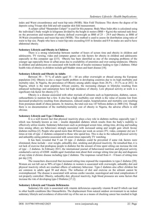 Sedentary Lifestyle: Health Implications.
DOI: 10.9790/1959-04212025 www.iosrjournals.org 22 | Page
index and Waist circumference and waist hip ratio (WHR). Skin Fold Thickness This shows the degree of fat
deposits using Triceps skin fold and sub scapular skin fold measurement.
A caliper called “Harpenden Caliper” is used for this purpose. Body Mass Index this is calculated using
the individual‟s body weight in kilograms divided by the height in meters (BMI = Kg/m) the national task force
on the prevention and treatment of obesity defined overweight as BMI of 25 – 29.9 and Obesity as BMI of
30.Waist circumference and waist hip ratio (WHR). This method is used to assess fat distribution using ratio of
waist to hip size. People who have a waist hip ratio exceeding 0.85 in females and 0.9 in males are said to have
abdominal obesity.
Sedentary Lifestyle and Obesity in Children
There is a strong relationship between number of hours of screen time and obesity in children and
adolescents. TV viewing, video and computer games are risk factors for obesity in children and adolescents
especially in this computer age [[15]. Obesity has been identified as one of the emerging problems of the
younger age especially those in urban areas due to availability of amenities and over-eating tendencies. Obesity
in children and adolescents are associated with health risk of insulin resistance leading to type 2 diabetes. Other
health risks of obesity in children include gall bladder stones and heart disease [18].
Sedentary Lifestyle and Obesity in Adults
Between 50 – 75 % of adults aged 35 – 64 are either overweight or obesed among the European
population [16]. Obesity is also a major health problem in developing countries due to its high morbidity and
mortality rates. In Nigeria, the prevalence of Obesity among adults ranges from 20.3% - 35.1% as at 2012. In
Nigeria, which is the most populous African country, the increasing changes in lifestyles resulting from
enhanced technology and automation have led high incidence of obesity. Low physical activity at work is a
significant risk factor for obesity [17].
Obesity is a disease associated with other myriads of ailments such as hypertension, diabetes, cancer,
ostheoarthntis to mention but a few. It also has a high morbidity cost which is the value of income lost from
decreased productivity resulting from absenteeism, reduced output, hospitalization and mortality cost resulting
from premature death of obese patients. In America, the total cost was 147 billions dollars in 2008 [16]. Though
there is no documentation of the morbidity/mortality cost of obesity in Nigeria, the adverse effects is still
obvious.
Sedentary Lifestyle and Type 2 Diabetes
It is a well known fact that physical inactivity plays a key role in diabetes mellitus especially type 2
which was formally known as non – insulin dependent diabetes which results from the body‟s inability to
effectively utilize insulin. Sedentary behaviours such as prolonged screen time, sitting time, driving and reading
time among others are behaviours strongly associated with increased eating and weight gain which favour
diabetes mellitus [2]. People who spend more than 40 hours per week on screen (TV, video, computer etc) are 3
times at risk of type -2 diabetes compared to those who spend less. This is due to the reduced physical activity
and unhealthy eating patterns associated with screen times especially TV watching.
It has been revealed that 9 out 10 type -2 diabetes could be prevented if some risk factors were
eliminated, these include – over weight, unhealthy diet, smoking and physical inactivity. He remarked that, it is
not lack of exercise that predispose people to diabetes but the amount of time spent sitting can increase the risk
of type – 2 diabetes. In February 2013, the international journal of behavioural nutrition and physical activity
conducted a survey of 63048 middle aged Australian men about their average sitting time per day and diagnosis
of any relate d chronic disease including type-2 diabetes. The responses varied from 4 – 8 hours of sitting time
per day [19].
The researchers discovered that increased sitting time exposed the respondents to type-2 diabetes [20].
Women are not left out as 90% of type-2 diabetes in women is associated with overweight, unhealthy diet and
physical inactivity which are resultant effects of sedentary behaviour. Type-2 diabetes also affect children but
are common in adults aged 30 and above. The influence of diet and exercise on the ailment cannot be
overemphasized. The disease is associated with serious cardio vascular, neurological and renal complications if
not properly controlled. Obesity, unhealthy diet, physical inactivity, high blood pressures are some factors that
increase the risk of developing type-2 Diabetes [17,2].
Sedentary Lifestyle and Vitamin Deficiencies
Sedentary life style is associated with vitamin deficiencies especially vitamin B and D which can lead
to other health conditions like Osteoarthritis. The displacement from natural outdoor environment to an indoor
sedentary lifestyle and avoidance of ultraviolet ray of the sun as a means of checking cancer has resulted in high
 