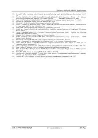 Sedentary Lifestyle: Health Implications.
DOI: 10.9790/1959-04212025 www.iosrjournals.org 25 | Page
[10]. Owen, (2010). Too much sitting and metabolic risk-has modern Technology caught up with us? European Endocrinology, 6(1) 19-
23.
[11]. Tremblay MS, LeBlanc AG, Kho ME, Saunders TJ, Larouche R. & Colley RC., (2011). Systematic Review of Sedentary
Behaviour and Health Indicators in School- Aged Children and Youth. Int J Behav Nutr Phys Act.Vol. 8(98).
[12]. Patel, R.R. O‟Neill, R. and Lobelo, F. (2008). The evolving definition of “Sedentary” exercise, Sports science. Pp. 173-178.
[13]. Elsevier (2013). Ambulatory Pediatric Jpeds.com. Retrieved 18-11-2014.
[14]. Elsevier, B.V (2014). Urbanization lifestyle changes and nutrition and transition.
[15]. Salmon J, Tremblay MS, Marshall SJ, Hume C. (2011). Health Risks, Correlates, and Interventions to Reduce Sedentary Behavior
in Young People. Am J Prev Med. Vol.41(2):197-206.
[16]. WHO (2008). Urbanization and Health. Bulletin of the World Health Organization.
[17]. Briddle SJH, Pearson N, Ross GM. & Braithwaite R.(2008). Tracking of Sedentary Behaviours of Young People: A Systematic
Review. Volume 1:
[18]. Sunder, L. Adarsh and Pankaj (2013). A Textbook of Community Medians Preventive and Social Medicine. New Delhi-India,
CBS Publishers & Distributors Pvt. Ltd,.
[19]. Illiade, C. (2013). Sedentary Lifestyle Changes and Nutrition Transition.
[20]. Briddle, S.J. O‟Connel, S. and Braithwaite R.F. (2011). Sedentary Behaviour Interventions in young people-analysis, British
Journal of Sports Medicine.
[21]. Mascitelli, L. Goldstain, MR & Pezzetta (2010) Vitamin D deficiency and Cardiovascular Diseases.
[22]. Hopper, L. Summerbell C.D. and Thomspon (2012). Modified Dietary Fat for Preventing Cardiovascular Disease.
[23]. Olds, T. Ridley, K. Dollman, J. (2006). Extreme Screenies: The place of screen time in the time budgets of 10-13 year old
Australian Children. New Zealand, Pp 137.
[24]. Gierach, G.I. Change S.C. Brinton, L.A. (2009). Physical Activity, Sedentary behaviour and Endometrial Cancer Risk 124(9) 2139.
[25]. Dong, L. Block, G. & Mendel, S. (2014). Activities Contributing to Total Energy Expenditure USA.
[26]. Block, JP., Zaslavsky, A.M. Ding L, Ayanian JZ (2009) Psychosocial Stress and Change in Weight among us Adults. Epidemiol
170:181-190.
[27]. Shetty, P.S. (2003). Obesity: An Emerging Public Health problem in Asia NFL.
[28]. Tremblay, MS., Colley, RC., Saunders, TJ., Healy, GN. & Owen, N. (2010). Physiological and Health Implications of a Sedentary
Lifestyle. Appl. Physiol. Nutr. Metab. Vol. 35:725-740.
[29]. Trembley, M.S. (2010). Advances in Physical Activity and Obesity Human Kenetics, Champaign, 111 pp. 13-17.
 