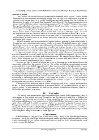 Modeling Of Carbon Deposit From Methane Gas On Zeolite Y Catalyst Activity In A Packed Bed
www.iosrjournals.org 30 | Page
Discussion of Results
Figure 6 shows the concentration profile of methane decomposition over a zeoelite Y catalyst the plot
shows that as the time of methane decomposition increase from 0 to 1000 s, the concentration of carbon and
hydrogen formed increase from 0 to 42 mol/dm3
. For hydrogen and carbon increase from 0 to 21mol/dm³ this
shows that the formation of hydrogen is faster than that of carbon. Figure 4.1 also shows that as a reaction time
increase from 0 to 1000 s the methane concentration decrease from 50 to 29 mol/dm³. This shows that methane
decomposition take place in the reactor. Also from Figure 6 the carbon deposition on catalyst is faster from
time 0 to 400 s above 500 s carbon deposition is lower.
Figure 7 shows the pressure of the gas entering the reactor before the deposition of the catalyst. The
pressure increase from 0 to 1000 s as the pressure increase from 3.6 E-5 pa to 5.6 E-5 pa. Figure 7 also shows
that the pressure increase was faster from period of 0 to 500 s but slower from time interval of 100 to 1000 s
Figure 8 shows the variation the catalyst activity with respect to time Figure 8 shows that the catalyst
activity drop off as carbon deposit at the catalyst surface this shows that the catalyst deposit affect the
performance of the catalyst.
Figure 9 shows the concentration transients of methane hydrogen with catalyst deactivation included in
the model and when catalyst deactivation was not included in the model. The dashed line shows when catalyst
deactivation was taken into an account and solid line shows when catalyst deactivation was not taken into an
account. Figure 9 shows that the concentration of carbon and hydrogen formed is less when catalyst
deactivation is taken into an account compare to when catalyst deactivation was taken into an account. It can be
deduce from the above discussion that carbon deposit on the catalyst affect the performance of the catalyst.
The following results concern a space- and time-dependent model simulated in comsolmultiphysics.
Methane decomposition occurs in a porous region where solid catalyst particles are packed. Figures 10 and 11
show the velocity field across the reactor prior to carbon deposition. The 2D plot in Figure 10 shows that the
velocity profile is parabolic in the free channel sections and close to constant in the porous domain. The line plot
in Figure 11 shows the velocity along the reactor centerline.
Reactions take place in the packed catalytic bed located in the reactor mid section. Figure 12 shows the
concentration profiles along the centerline of the bed. The methane and hydrogen concentrations are equal
approximately 0.18 m into the bed. Figures 10 and 11 show that the velocity in the bed is about 0.67 mm/s,
corresponding to a residence time of 270 s. This result agrees with the findings from the reactor simulation,
shown in Figures 6 and 7. Now, consider the effects as methane is constantly supplied to the reactor for 1000
seconds. The initial permeability is a constant 1.39·10−9
m2
across the bed. The permeability at the front end of
the bed changes by four orders of magnitude during the first 1000 s of carbon deposition. As carbon deposits in
the reacting bed, the pressure distribution across the reactor is affected. Figures 14 and 15 shows small, linear
pressure drop as unreacting gas passes through a clean catalyst bed. Figures 16, 17 and 18 show the pressure
distribution across the reactor after methane decomposition has occurred for 1000 s. The pressure drop is
notably greater and occurs across the first 10 cm of the bed.
Comsol also carried out similar work on methane decomposition on Ni/Al2O3 catalyst which motivated
this work to see the effect of carbon deposition on a different catalyst. The catalyst considered in this work is
Zeolite Y catalyst. The result obtained in this work was also compared to that obtained in literature (Sharif, et al
2008) and the two results are in agreement.
IV. Conclusion
This research work demonstrate the use of computational fluid dynamic (CFD) to examine the effects of
carbon deposit on fluid catalytic cracking (FCC) catalysts and the effects of the fluid flow in fluid catalytic
cracking FCC reactor. Reaction was carried out in the packed catalytic bed located in the reactor’smid section
with methane and hydrogen of equal concentrations of 0.18m in bed. Methane decomposition occurs in a porous
region where solid catalyst particles are packed. Carbon was deposited on Zeolite Y catalyst due to
decomposition of methane to carbon hydrogen in a packed bed FCC reactor. There was a moderate drop in
activity of the Zeolite Y catalyst leading to a largely unaffected overall process for decomposition of methane to
carbon hydrogen in a packed bed FCC reactor. The permeability at the front end of the bed changes by four
orders of magnitude during the first 1000 s of carbon deposition.
Acknowledgements
From him (Allah) we come and to him we shall return (Allah). I believe in him, I worship him, I magnify
his position, I glorify his name, I bear withness that there is no diety worthy of worship except him and that
prophet Mohammad (PBUH) is his final messenger and I sincerely thank him for his unlimited strenght giving
to me to overcome this challenge.
 