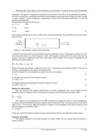 Modeling Of Carbon Deposit From Methane Gas On Zeolite Y Catalyst Activity In A Packed Bed
www.iosrjournals.org 23 | Page
formulation corresponds to momentum transported by convection in free flow. In the Brinkman formulation,
this term is replaced by a contribution associated with the drag force experienced by the fluid as it flows through
a porous medium. Comsol multiphysics automatically combine free and porous-media flow to solve the
equations simultaneously.
The boundary conditions for the flow are:
𝑢. 𝑛 = 𝑢 𝑜 𝑖𝑛𝑙𝑒𝑡
𝑢 = 0 𝑤𝑎𝑙𝑙𝑠
𝜌 = 0 𝑜𝑢𝑡𝑙𝑒𝑡 12
The boundary condition for the inlet condition shows where the fluid enters the packed bud reactor and all other
point are walls.
Figure 3.5: The boundary condition for the inlet fluid.
U stand for the velocity (U0) at which the fluid enters the packed bed reactor. The boundary condition (U=0 for
wall) shows that there is no flow through the walls. The boundary condition P=0 for outlet shows that the
pressure of the gas is determined only at the outlet points. Mass transport in the reactor is described by the
diffusion-convection equations:
𝜕𝑐 𝑖
𝜕𝑡
+ ∇. −𝐷𝑖∇𝑐𝑖 + 𝑐𝑖 𝑢 = 𝑅𝑖 13
Where Di denotes the diffusion coefficient (m2
/s) and ci is the species concentration (mol/m3
). The term Ri
(mol/(m3
·s)) corresponds to the species’ net reaction rates.
In the free channel, the inlet conditions are equal to the inlet concentrations
𝑐 = 𝑐𝑖𝑛 14
At the outlet, the convective flux condition is used.
𝑛. −𝐷∇𝑐 = 0 15
All other boundaries, the insulating or symmetry condition are used
𝑛. −𝐷∇𝑐 + 𝑐𝑢 = 0 16
Balance for void fraction
The void fraction of the catalytic bed decreases as carbon is deposited. This, in turn, affects the flow
through the reactor. A balance for the void fraction, or porosity, of the bed is given by (Comsol, 2008):
𝑑𝜀
𝑑𝑡
= −
𝜀𝑟
𝑀 𝑐 𝜌 𝑠𝑜𝑜𝑡
17
This equation can be implemented in the PDE, General Form application mode of comsol multiphysics,
resulting in porosity distribution across the catalytic bed as a function of time. The initial porosity of the bed is
taken to be ε = 0.4 (Comsol, 2008).The porosity is related to the permeability of the porous domain by the
expression (Borisova and Adler, 2005):
𝑘 = 𝑘 𝑜 (
𝜀
𝜀 𝑜
)3.55
18
In this way, the porosity balance couples the mass and momentum balances describing the reacting system.
Properties of the fluid
The material properties of the fluid specified in Comsol (2008). For the reacting fluid and product is
shown in Table 3.
Uo
U ₌ o
P ₌ o
 