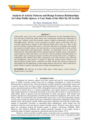 International Journal of Computational Engineering Research||Vol, 04||Issue, 2||

Analysis of Activity Patterns and Design Features Relationships
in Urban Public Spaces: A Case Study of the Old City Of As-Salt
Dr. Rana Almatarneh, Ph.D.
Assistant Professor of Architecture Chair, Department of Architectural Engineering College of Architecture
and Design Al- Ahliyya Amman University

ABSTRACT
Urban public spaces have been considered an essential part of cities throughout history.
Over the span of urban life, public spaces have continuously reflected the complexities of
their cities’ cultural, social, and economic contexts; whether as memorable, accessible, or
meaningful places. However, recent researches on public spaces reveal that some are
currently experiencing a decline in their physical design and in their use. Thus, in this
period of change in using public spaces, it becomes important to investigate and evaluate
the actual use of public spaces, how and why they are used, particularly in terms of their
physical deterioration and improvement. Therefore, an opportunity exists to reveal and
understand the interrelationship between physical patterns of public spaces and people’s
activity patterns within such spaces. As such, this research considers the design features of
urban public space, focusing on people’s activities and various forms of use. It employs a
methodology that combines three major components; case study selection, data collection
and management, data analysis to explore in depth the activity pattern related to the
physical pattern of public spaces, within the case study. Finally, this research is expected to
add insights into the application of urban design theories and practice which could lead to
further studies to improve the public spaces design and planning process.
KEYWORDS: The Old City of As-Salt, Public Space, Public Square, Activity Patterns,
Design Factors, Case Study

I.
INTRODUCTION
Throughout the centuries, squares have been created and used for various purposes: from
places to debate every-day societal issues and to exchange commodities to venues for political
demonstrations or special events. Urban development would be impossible without public spaces such
as squares, because they have been common exchange platforms of goods, knowledge, experience,
culture, and entertainment (van Melik, 2008). Although the functions differ from square to square and
from period to period, there is a common denominator: most squares function as meeting places
where people spend time in. During the last decade we have been able to observe a renewed interest in
urban public spaces in general, and most particularly in streets and squares both among town
dwellers, theoreticians and practitioners of urbanism and architecture (Appleyard, 1981; Jacobs, 1961;
Whyte, 1980). It is obvious that cities and their public spaces have a very close relationship, whereby,
over the span of urban life, public spaces have continuously reflected the complexities of their cities‘
cultural, social, and economic contexts. Public spaces play a particular role in the life of urban areas,
whether as memorable, accessible, or meaningful places (Madanipour, 2010). People may feel
attached to both the social and physical aspects of public spaces. Therefore, these spaces may be
places for socializing, hosting the greatest number of people‘s interactions (Tibbalds, 2003).
Moreover, their physical attributes may indicate particular meanings to the people, having a
significant impact on people‘s perceptions, interactions and activities (Canter, 1977).
However, recent researches on public spaces reveal that some are currently experiencing a
decline in their physical design and in their use (Carmona, 2010). In his article ―Contemporary public
||Issn 2250-3005 ||

||February||2014||

Page 34

 
