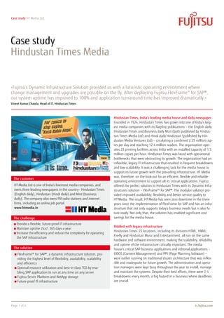 Case study HT Media Ltd.
Page 1 of 4 ts.fujitsu.com
Hindustan Times, India’s leading media house and daily newspaper
Founded in 1924, Hindustan Times has grown into one of India’s larg-
est media companies with its flagship publications – the English daily
Hindustan Times and Business daily Mint (both published by Hindus-
tan Times Media Ltd) and Hindi daily Hindustan (published by Hin-
dustan Media Ventures Ltd) – circulating a combined 2.25 million cop-
ies per day and reaching 12.4 million readers. The organization oper-
ates 22 printing facilities across India with an installed capacity of 1.5
million copies per hour. Hindustan Times was faced with operational
bottlenecks that were obstructing its growth. The organization had an
inflexible, legacy IT infrastructure that resulted in frequent breakdowns
and low scalability. It was a challenging task for the media house to
support its future growth with the prevailing infrastructure. HT Media
was, therefore, on the look-out for an efficient, flexible and reliable
operating environment to support all its critical applications. Fujitsu
offered the perfect solution to Hindustan Times with its Dynamic Infra-
structures solution – FlexFrameTM
for SAP®. The modular solution pro-
vided improved availability, flexibility and better service quality to
HT Media. The result: HT Media has seen zero downtime in the three
years since the implementation of FlexFrame for SAP and has an infra-
structure that not only supports today’s business needs but is also fu-
ture-ready. Not only that, the solution has enabled significant cost
savings for the media house.
Riddled with legacy infrastructure
Hindustan Times’ 22 locations, including its divisions HTML, HMVL,
Firefly and Hindustan Music and Entertainment, all run on the same
hardware and software environment, making the scalability, reliability
and uptime of the infrastructure critically important. The media
house’s critical SAP business applications and editorial applications –
EIDOS (Content Management) and PPI (Page Planning Software) –
were earlier running on traditional cluster architecture that was inflex-
ible and inadequate for future growth. The administration and opera-
tion managers were kept busy throughout the year to install, manage
and maintain the systems. Despite their best efforts, there were 2-4
breakdowns every month, a big hazard in a business where deadlines
are crucial.
Case study
Hindustan Times Media
»Fujitsu’s Dynamic Infrastructure Solution provided us with a futuristic operating environment where
change management and upgrades are possible on the fly. After deploying Fujitsu FlexFrameTM
for SAP®,
our system uptime has improved to 100% and application turnaround time has improved dramatically.«
Vineet Kumar Chawla, Head of IT, Hindustan Times
The customer
The challenge
The solution
FlexFrameTM
for SAP®, a dynamic infrastructure solution, pro-
viding the highest level of flexibility, availability, scalability
and efficiency
Optimal resource utilization and best-in-class TCO by ena-
bling SAP application to run at any time on any server
Fujitsu Server Platform and NetApp storage
Future-proof IT infrastructure
Provide a flexible, future-proof IT infrastructure
Maintain uptime 24x7, 365 days a year
Increase the efficiency and reduce the complexity for operating
the SAP infrastructure
HT Media Ltd is one of India’s foremost media companies, and
owns three leading newspapers in the country– Hindustan Times
(English daily), Hindustan (Hindi daily) and Mint (business
daily). The company also owns FM radio stations and internet
firms, including an online job portal.
www.htmedia.in
 