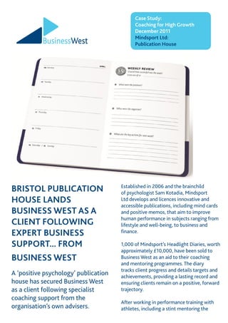 Case Study:
Coaching for High Growth
December 2011
Mindsport Ltd:
Publication House
BRISTOL PUBLICATION
HOUSE LANDS
BUSINESS WEST AS A
CLIENT FOLLOWING
EXPERT BUSINESS
SUPPORT... FROM
BUSINESS WEST
A ‘positive psychology’ publication
house has secured Business West
as a client following specialist
coaching support from the
organisation’s own advisers.
Established in 2006 and the brainchild
of psychologist Sam Kotadia, Mindsport
Ltd develops and licences innovative and
accessible publications, including mind cards
and positive memos, that aim to improve
human performance in subjects ranging from
lifestyle and well-being, to business and
finance.
1,000 of Mindsport’s Headlight Diaries, worth
approximately £10,000, have been sold to
Business West as an aid to their coaching
and mentoring programmes. The diary
tracks client progress and details targets and
achievements, providing a lasting record and
ensuring clients remain on a positive, forward
trajectory.
After working in performance training with
athletes, including a stint mentoring the
 