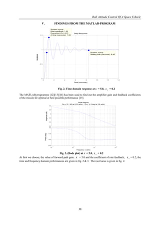 Roll Attitude Control Of A Space Vehicle
38
V. FINDINGS FROM THE MATLAB-PROGRAM
Step Response
Time (seconds)
Amplitude
0 2 4 6 8 10 12 14
0
0.5
1
1.5
System: sysop
Peak amplitude: 1.42
Overshoot (%): 42.3
At time (seconds): 1.06
System: sysop
Settling time (seconds): 8.45
Fig. 2. Time domain response at K = 5.0, d
K = 0.2
The MATLAB programme [12][13][14] has been used to find out the amplifier gain and feedback coefficients
of the missile for optimal or best possible performance [15].
-60
-40
-20
0
20
40
Magnitude(dB)
10
-1
10
0
10
1
10
2
-225
-180
-135
-90
Phase(deg)
Bode Diagram
Gm = 10.1 dB (at 6.33 rad/s) , Pm = 14.3 deg (at 3.8 rad/s)
Frequency (rad/s)
Fig. 3. (Bode plot) at K = 5.0, d
K = 0.2
At first we choose, the value of forward path gain: K = 5.0 and the coefficient of rate feedback, d
K = 0.2; the
time and frequency domain performances are given in fig. 2 & 3. The root locus is given in fig. 4
 
