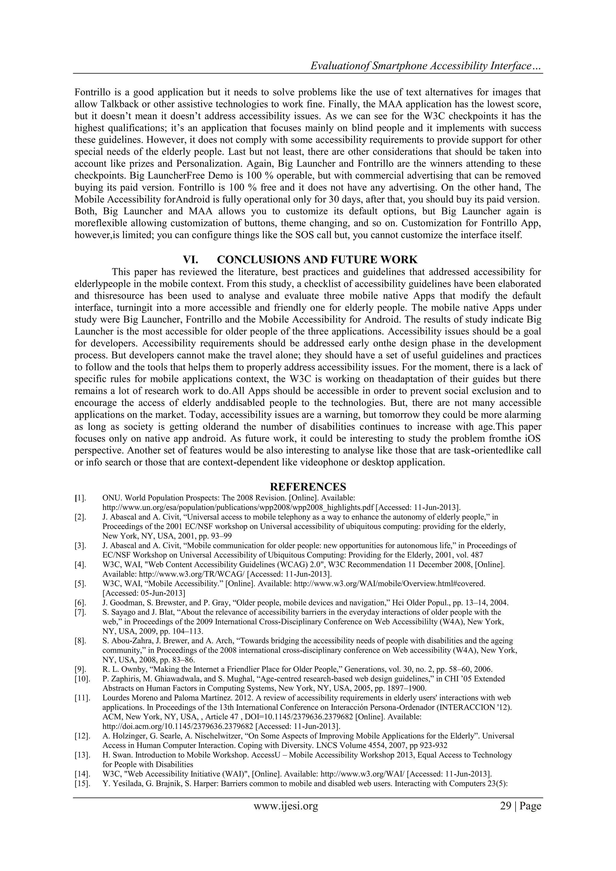 Evaluationof Smartphone Accessibility Interface…
www.ijesi.org 29 | Page
Fontrillo is a good application but it needs to solve problems like the use of text alternatives for images that
allow Talkback or other assistive technologies to work fine. Finally, the MAA application has the lowest score,
but it doesn’t mean it doesn’t address accessibility issues. As we can see for the W3C checkpoints it has the
highest qualifications; it’s an application that focuses mainly on blind people and it implements with success
these guidelines. However, it does not comply with some accessibility requirements to provide support for other
special needs of the elderly people. Last but not least, there are other considerations that should be taken into
account like prizes and Personalization. Again, Big Launcher and Fontrillo are the winners attending to these
checkpoints. Big LauncherFree Demo is 100 % operable, but with commercial advertising that can be removed
buying its paid version. Fontrillo is 100 % free and it does not have any advertising. On the other hand, The
Mobile Accessibility forAndroid is fully operational only for 30 days, after that, you should buy its paid version.
Both, Big Launcher and MAA allows you to customize its default options, but Big Launcher again is
moreflexible allowing customization of buttons, theme changing, and so on. Customization for Fontrillo App,
however,is limited; you can configure things like the SOS call but, you cannot customize the interface itself.
VI. CONCLUSIONS AND FUTURE WORK
This paper has reviewed the literature, best practices and guidelines that addressed accessibility for
elderlypeople in the mobile context. From this study, a checklist of accessibility guidelines have been elaborated
and thisresource has been used to analyse and evaluate three mobile native Apps that modify the default
interface, turningit into a more accessible and friendly one for elderly people. The mobile native Apps under
study were Big Launcher, Fontrillo and the Mobile Accessibility for Android. The results of study indicate Big
Launcher is the most accessible for older people of the three applications. Accessibility issues should be a goal
for developers. Accessibility requirements should be addressed early onthe design phase in the development
process. But developers cannot make the travel alone; they should have a set of useful guidelines and practices
to follow and the tools that helps them to properly address accessibility issues. For the moment, there is a lack of
specific rules for mobile applications context, the W3C is working on theadaptation of their guides but there
remains a lot of research work to do.All Apps should be accessible in order to prevent social exclusion and to
encourage the access of elderly anddisabled people to the technologies. But, there are not many accessible
applications on the market. Today, accessibility issues are a warning, but tomorrow they could be more alarming
as long as society is getting olderand the number of disabilities continues to increase with age.This paper
focuses only on native app android. As future work, it could be interesting to study the problem fromthe iOS
perspective. Another set of features would be also interesting to analyse like those that are task-orientedlike call
or info search or those that are context-dependent like videophone or desktop application.
REFERENCES
[1]. ONU. World Population Prospects: The 2008 Revision. [Online]. Available:
http://www.un.org/esa/population/publications/wpp2008/wpp2008_highlights.pdf [Accessed: 11-Jun-2013].
[2]. J. Abascal and A. Civit, “Universal access to mobile telephony as a way to enhance the autonomy of elderly people,” in
Proceedings of the 2001 EC/NSF workshop on Universal accessibility of ubiquitous computing: providing for the elderly,
New York, NY, USA, 2001, pp. 93–99
[3]. J. Abascal and A. Civit, “Mobile communication for older people: new opportunities for autonomous life,” in Proceedings of
EC/NSF Workshop on Universal Accessibility of Ubiquitous Computing: Providing for the Elderly, 2001, vol. 487
[4]. W3C, WAI, "Web Content Accessibility Guidelines (WCAG) 2.0", W3C Recommendation 11 December 2008, [Online].
Available: http://www.w3.org/TR/WCAG/ [Accessed: 11-Jun-2013].
[5]. W3C, WAI, “Mobile Accessibility.” [Online]. Available: http://www.w3.org/WAI/mobile/Overview.html#covered.
[Accessed: 05-Jun-2013]
[6]. J. Goodman, S. Brewster, and P. Gray, “Older people, mobile devices and navigation,” Hci Older Popul., pp. 13–14, 2004.
[7]. S. Sayago and J. Blat, “About the relevance of accessibility barriers in the everyday interactions of older people with the
web,” in Proceedings of the 2009 International Cross-Disciplinary Conference on Web Accessibililty (W4A), New York,
NY, USA, 2009, pp. 104–113.
[8]. S. Abou-Zahra, J. Brewer, and A. Arch, “Towards bridging the accessibility needs of people with disabilities and the ageing
community,” in Proceedings of the 2008 international cross-disciplinary conference on Web accessibility (W4A), New York,
NY, USA, 2008, pp. 83–86.
[9]. R. L. Ownby, “Making the Internet a Friendlier Place for Older People,” Generations, vol. 30, no. 2, pp. 58–60, 2006.
[10]. P. Zaphiris, M. Ghiawadwala, and S. Mughal, “Age-centred research-based web design guidelines,” in CHI ’05 Extended
Abstracts on Human Factors in Computing Systems, New York, NY, USA, 2005, pp. 1897–1900.
[11]. Lourdes Moreno and Paloma Martínez. 2012. A review of accessibility requirements in elderly users' interactions with web
applications. In Proceedings of the 13th International Conference on Interacción Persona-Ordenador (INTERACCION '12).
ACM, New York, NY, USA, , Article 47 , DOI=10.1145/2379636.2379682 [Online]. Available:
http://doi.acm.org/10.1145/2379636.2379682 [Accessed: 11-Jun-2013].
[12]. A. Holzinger, G. Searle, A. Nischelwitzer, “On Some Aspects of Improving Mobile Applications for the Elderly”. Universal
Access in Human Computer Interaction. Coping with Diversity. LNCS Volume 4554, 2007, pp 923-932
[13]. H. Swan. Introduction to Mobile Workshop. AccessU – Mobile Accessibility Workshop 2013, Equal Access to Technology
for People with Disabilities
[14]. W3C, "Web Accessibility Initiative (WAI)", [Online]. Available: http://www.w3.org/WAI/ [Accessed: 11-Jun-2013].
[15]. Y. Yesilada, G. Brajnik, S. Harper: Barriers common to mobile and disabled web users. Interacting with Computers 23(5):
 