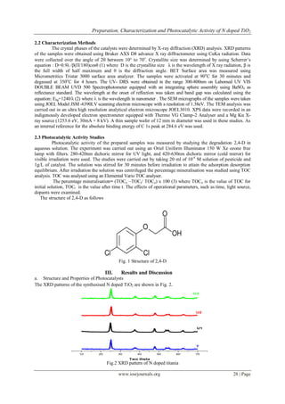 Preparation, Characterization and Photocatalytic Activity of N doped TiO2
www.iosrjournals.org 28 | Page
2.2 Characterization Methods
The crystal phases of the catalysts were determined by X-ray diffraction (XRD) analysis. XRD patterns
of the samples were obtained using Bruker AXS D8 advance X ray diffractometer using CuKα radiation. Data
were collected over the angle of 2 between 10° to 70o
. Crystallite size was determined by using Scherrer’s
equation : D=0.9λ /β(П/180)cosθ (1) where D is the crystallite size λ is the wavelength of X ray radiation, β is
the full width of half maximum and θ is the diffraction angle. BET Surface area was measured using
Micrometritics Tristar 3000 surface area analyzer. The samples were activated at 90o
C for 30 minutes and
degassed at 350o
C for 4 hours. The UV- DRS were obtained in the range 300-800nm on Labomed UV VIS
DOUBLE BEAM UVD 500 Spectrophotometer equipped with an integrating sphere assembly using BaSO4 as
reflectance standard. The wavelength at the onset of reflection was taken and band gap was calculated using the
equation: Ebg=1240/λ (2) where  is the wavelength in nanometer . The SEM micrographs of the samples were taken
using JOEL Model JSM -6390LV scanning electron microscope with a resolution of 1.38eV. The TEM analysis was
carried out in an ultra high resolution analytical electron microscope JOEL3010. XPS data were recorded in an
indigenously developed electron spectrometer equipped with Thermo VG Clamp-2 Analyser and a Mg Kα X-
ray source (1253.6 eV, 30mA × 8 kV). A thin sample wafer of 12 mm in diameter was used in these studies. As
an internal reference for the absolute binding energy of C 1s peak at 284.6 eV was used.
2.3 Photocatalytic Activity Studies
Photocatalytic activity of the prepared samples was measured by studying the degradation 2,4-D in
aqueous solution. The experiment was carried out using an Oriel Uniform Illuminator 150 W Xe ozone free
lamp with filters. 280-420nm dichoric mirror for UV light, and 420-630nm dichoric mirror (cold mirror) for
visible irradiation were used. The studies were carried out by taking 20 ml of 10-4
M solution of pesticide and
1g/L of catalyst. The solution was stirred for 30 minutes before irradiation to attain the adsorption desorption
equilibrium. After irradiation the solution was centrifuged the percentage mineralisation was studied using TOC
analysis. TOC was analysed using an Elemental Vario TOC analyser.
The percentage mineralisation= (TOCo –TOCt/ TOCo) x 100 (3) where TOCo is the value of TOC for
initial solution, TOCt is the value after time t. The effects of operational parameters, such as time, light source,
dopants were examined.
The structure of 2,4-D as follows
Fig. 1 Structure of 2,4-D
III. Results and Discussion
a. Structure and Properties of Photocatalysts
The XRD patterns of the synthesised N doped TiO2 are shown in Fig. 2.
Fig.2 XRD pattern of N doped titania
10 20 30 40 50 60 70
T
Intensity%
Two theta
U1
U2
U3
 