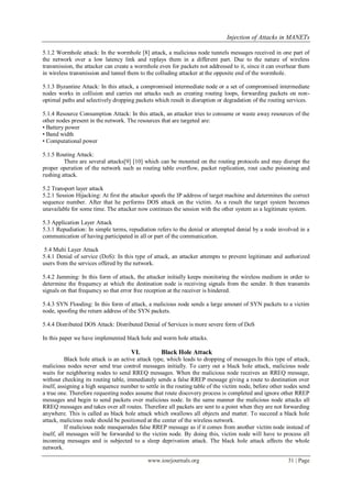 Injection of Attacks in MANETs
www.iosrjournals.org 31 | Page
5.1.2 Wormhole attack: In the wormhole [8] attack, a malicious node tunnels messages received in one part of
the network over a low latency link and replays them in a different part. Due to the nature of wireless
transmission, the attacker can create a wormhole even for packets not addressed to it, since it can overhear them
in wireless transmission and tunnel them to the colluding attacker at the opposite end of the wormhole.
5.1.3 Byzantine Attack: In this attack, a compromised intermediate node or a set of compromised intermediate
nodes works in collision and carries out attacks such as creating routing loops, forwarding packets on non-
optimal paths and selectively dropping packets which result in disruption or degradation of the routing services.
5.1.4 Resource Consumption Attack: In this attack, an attacker tries to consume or waste away resources of the
other nodes present in the network. The resources that are targeted are:
• Battery power
• Band width
• Computational power
5.1.5 Routing Attack:
There are several attacks[9] [10] which can be mounted on the routing protocols and may disrupt the
proper operation of the network such as routing table overflow, packet replication, rout cache poisoning and
rushing attack.
5.2 Transport layer attack
5.2.1 Session Hijacking: At first the attacker spoofs the IP address of target machine and determines the correct
sequence number. After that he performs DOS attack on the victim. As a result the target system becomes
unavailable for some time. The attacker now continues the session with the other system as a legitimate system.
5.3 Application Layer Attack
5.3.1 Repudiation: In simple terms, repudiation refers to the denial or attempted denial by a node involved in a
communication of having participated in all or part of the communication.
5.4 Multi Layer Attack
5.4.1 Denial of service (DoS): In this type of attack, an attacker attempts to prevent legitimate and authorized
users from the services offered by the network.
5.4.2 Jamming: In this form of attack, the attacker initially keeps monitoring the wireless medium in order to
determine the frequency at which the destination node is receiving signals from the sender. It then transmits
signals on that frequency so that error free reception at the receiver is hindered.
5.4.3 SYN Flooding: In this form of attack, a malicious node sends a large amount of SYN packets to a victim
node, spoofing the return address of the SYN packets.
5.4.4 Distributed DOS Attack: Distributed Denial of Services is more severe form of DoS
In this paper we have implemented black hole and worm hole attacks.
VI. Black Hole Attack
Black hole attack is an active attack type, which leads to dropping of messages.In this type of attack,
malicious nodes never send true control messages initially. To carry out a black hole attack, malicious node
waits for neighboring nodes to send RREQ messages. When the malicious node receives an RREQ message,
without checking its routing table, immediately sends a false RREP message giving a route to destination over
itself, assigning a high sequence number to settle in the routing table of the victim node, before other nodes send
a true one. Therefore requesting nodes assume that route discovery process is completed and ignore other RREP
messages and begin to send packets over malicious node. In the same manner the malicious node attacks all
RREQ messages and takes over all routes. Therefore all packets are sent to a point when they are not forwarding
anywhere. This is called as black hole attack which swallows all objects and matter. To succeed a black hole
attack, malicious node should be positioned at the center of the wireless network.
If malicious node masquerades false RREP message as if it comes from another victim node instead of
itself, all messages will be forwarded to the victim node. By doing this, victim node will have to process all
incoming messages and is subjected to a sleep deprivation attack. The black hole attack affects the whole
network.
 