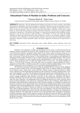 International Journal of Humanities and Social Science Invention
ISSN (Online): 2319 – 7722, ISSN (Print): 2319 – 7714
www.ijhssi.org Volume 4, Issue 3 || March. 2015 || PP.21-27
www.ijhssi.org 21 | Page
Educational Vision of Muslims in India: Problems and Concerns
1.
Tasneem Shazli & 2.
Sana Asma
1,2,
Research Scholar Department of Geography Aligarh Muslim University Aligarh, UP. 202002
ABSTRACT: Education is the only mechanism that enhances the process of social, economic, and cultural
development of communities. Among all the religious communities, Muslims are in the least educated section of
Indian Society. The backwardness among Muslims in comparison with non- Muslims in India have become a
matter of concern at present. There are several reasons for backwardness of Muslims in India such as large
family size, lack of link between madarsa education and modern education, economic poverty, negative attitude
towards girl’s education etc. The objective of this paper is to analyze the educational vision of Muslims in India.
Education is the top most priority in Islam and hence to the Muslims. It reveals from study that Muslim
community in India is the most backward in terms of education as well as socio-economic condition. It makes
clear that the vision of Muslims is not towards modern education. The present study has identified the problems
of Muslim’s education in India and further address the proper suggestion and measures for improvement in
their vision.
KEY WORDS: Educational Vision, Educational status, Indian Muslims, women education, Issues and
Concern.
I. INTRODUCTION
Education is the instrument of change and development for the society. It trained and develops the
manpower resources, transforms the society as well as change the status of a person from one status to another
in social hierarchy. Education according to Indian tradition is not merely a means of earning a living; nor is it
only a nursery of thought or a school for citizenship. It is initiation into the life of spirit and training of human
souls in the pursuit of truth and the practice of virtue(Radhakrishnan). In contemporary world particularly in
developing countries modern education is seen as a means and goal for modernization (Pandey, 1988). Growth
of education is considered as a sign of human growth and development. In 1951 the literacy in India was
18.53%, which increased to 64.8 % in 2001 and reached 74.04% in Census 2011. The literate population of
India is 77, 84,54,120 (2011 Census). The Census 2011 shows an increase in literate population by 38.82 in
comparison to Census 2001. According to Census 2011, five states in India have highest literacy rate are, Kerala
(93.91 %), Mizoram (91.58 %), Tripura (87.75 %), Goa (87.40%), Himachal Pradesh (83.78 %).
The National Commission for Minorities in India has identified Muslims, Christians, Sikhs, Buddhists
and Parsees which constitute 18.8% of the total population of the country as religious minorities, while Hindus
are the majority group. Among these various minorities, Muslims occupy an important position in Indian
society. India has one of the largest Muslim populations in the world about 156 million constituting about 12 per
cent of total population. It is observable phenomenon that the educational status of Indian Muslims is very low.
The status of Indian Muslims has a poor human development status because of widespread illiteracy, low
income, irregular employment, high incidence of poverty. In this country the communities like Parsees,
Christians and Hindus, had an earlier start in the educational field, while the Muslims entered into this field at a
much later stage. Education is an indispensable means for helping the Muslims out of their economic misery
because economic dependency is the major factor contributing to the low status of Muslims. Indian Muslims are
far behind in achieving the literacy status because of their economic conditions, no availability of schools, more
drop-outs, less likely to survive educationally, lack of resources in the available schools and low level of interest
in education, lack of honest leadership in the community. The 2009 CIA World Fact Book data put the Muslim
population in India at 156,254,615. Muslims are found all over India, but they are largely concentrated in 12
states where the Muslim population is more than 10% of the state population. It has also been reported that the
dropout of the Muslim Students from schools and other educational institutions is of higher rate. Female literacy
among the Muslims is also significantly low and this is one of the important reasons of ignorance and illiteracy
in Muslim community. Again the adult education among the Muslims (both male and female) is significantly
lacking. Beside formal education, the learning of new skills and technology is also not very satisfactory among
the Muslim community. All these facts have shown that the ignorance and illiteracy are the characteristics of the
Muslim society in India.
 