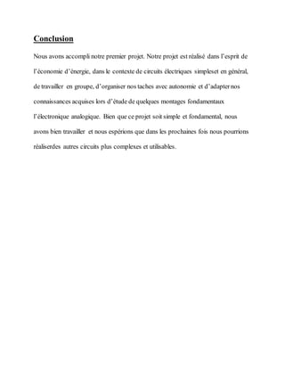 Conclusion
Nous avons accompli notre premier projet. Notre projet est réalisé dans l’esprit de
l’économie d’énergie, dans le contexte de circuits électriques simpleset en général,
de travailler en groupe, d’organiser nos taches avec autonomie et d’adapternos
connaissances acquises lors d’étude de quelques montages fondamentaux
l’électronique analogique. Bien que ce projet soit simple et fondamental, nous
avons bien travailler et nous espérions que dans les prochaines fois nous pourrions
réaliserdes autres circuits plus complexes et utilisables.
 