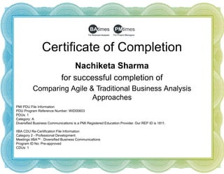 Certificate of Completion
Nachiketa Sharma
for successful completion of
Comparing Agile & Traditional Business Analysis
Approaches
PMI PDU File Information
PDU Program Reference Number: WID00603
PDUs: 1
Category: A
Diversified Business Communications is a PMI Registered Education Provider. Our REP ID is 1811.
 
IIBA CDU Re-Certification File Information
Category 2 - Professional Development
Meetings IIBA™ : Diversified Business Communications
Program ID No: Pre-approved
CDUs: 1
 
 