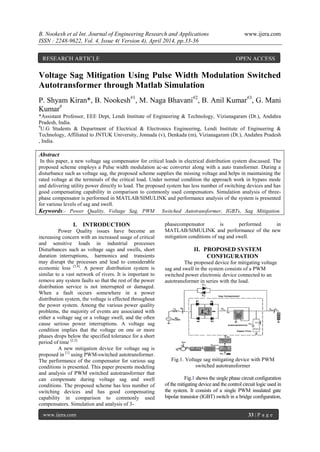 B. Nookesh et al Int. Journal of Engineering Research and Applications www.ijera.com
ISSN : 2248-9622, Vol. 4, Issue 4( Version 4), April 2014, pp.33-36
www.ijera.com 33 | P a g e
Voltage Sag Mitigation Using Pulse Width Modulation Switched
Autotransformer through Matlab Simulation
P. Shyam Kiran*, B. Nookesh#1
, M. Naga Bhavani#2
, B. Anil Kumar#3
, G. Mani
Kumar#
*Assistant Professor, EEE Dept, Lendi Institute of Engineering & Technology, Vizianagaram (Dt.), Andahra
Pradesh, India.
#
U.G Students & Department of Electrical & Electronics Engineering, Lendi Institute of Engineering &
Technology, Affiliated to JNTUK University, Jonnada (v), Denkada (m), Vizianagaram (Dt.), Andahra Pradesh
, India.
Abstract
In this paper, a new voltage sag compensator for critical loads in electrical distribution system discussed. The
proposed scheme employs a Pulse width modulation ac-ac converter along with a auto transformer. During a
disturbance such as voltage sag, the proposed scheme supplies the missing voltage and helps in maintaining the
rated voltage at the terminals of the critical load. Under normal condition the approach work in bypass mode
and delivering utility power directly to load. The proposed system has less number of switching devices and has
good compensating capability in comparison to commonly used compensators. Simulation analysis of three-
phase compensator is performed in MATLAB/SIMULINK and performance analysis of the system is presented
for various levels of sag and swell.
Keywords:- Power Quality, Voltage Sag, PWM Switched Autotransformer, IGBTs, Sag Mitigation.
I. INTRODUCTION
Power Quality issues have become an
increasing concern with an increased usage of critical
and sensitive loads in industrial processes
Disturbances such as voltage sags and swells, short
duration interruptions, harmonics and transients
may disrupt the processes and lead to considerable
economic loss [3,4]
. A power distribution system is
similar to a vast network of rivers. It is important to
remove any system faults so that the rest of the power
distribution service is not interrupted or damaged.
When a fault occurs somewhere in a power
distribution system, the voltage is effected throughout
the power system. Among the various power quality
problems, the majority of events are associated with
either a voltage sag or a voltage swell, and the often
cause serious power interruptions. A voltage sag
condition implies that the voltage on one or more
phases drops below the specified tolerance for a short
period of time [2,5].
A new mitigation device for voltage sag is
proposed in [1]
using PWM-switched autotransformer.
The performance of the compensator for various sag
conditions is presented. This paper presents modeling
and analysis of PWM switched autotransformer that
can compensate during voltage sag and swell
conditions. The proposed scheme has less number of
switching devices and has good compensating
capability in comparison to commonly used
compensators. Simulation and analysis of 3-
phasecompensator is performed in
MATLAB/SIMULINK and performance of the new
mitigation conditions of sag and swell.
II. PROPOSED SYSTEM
CONFIGURATION
The proposed device for mitigating voltage
sag and swell in the system consists of a PWM
switched power electronic device connected to an
autotransformer in series with the load.
Fig.1. Voltage sag mitigating device with PWM
switched autotransformer
Fig.1 shows the single phase circuit configuration
of the mitigating device and the control circuit logic used in
the system. It consists of a single PWM insulated gate
bipolar transistor (IGBT) switch in a bridge configuration,
RESEARCH ARTICLE OPEN ACCESS
 