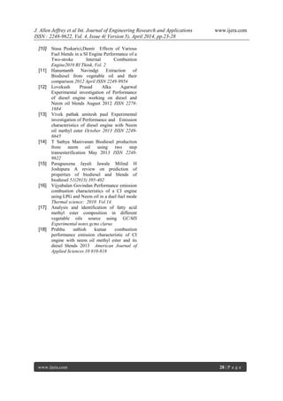 J. Allen Jeffrey et al Int. Journal of Engineering Research and Applications www.ijera.com
ISSN : 2248-9622, Vol. 4, Issue 4( Version 5), April 2014, pp.23-28
www.ijera.com 28 | P a g e
[10] Stasa Puskarici,Damir Effects of Various
Fuel blends in a SI Engine Performance of a
Two-stroke Internal Combustion
Engine2010 RI Think, Vol. 2
[11] Hanumanth Navindgi Extraction of
Biodiesel from vegetable oil and their
comparison 2012 April ISSN 2249-9954
[12] Lovekush Prasad Alka Agarwal
Experimental investigation of Performance
of diesel engine working on diesel and
Neem oil blends August 2012 ISSN 2278-
1684
[13] Vivek pathak amitesh paul Experimental
investigation of Performance and Emission
characteristics of diesel engine with Neem
oil methyl ester October 2013 ISSN 2249-
6645
[14] T Sathya Manivanan Biodiesel production
from neem oil using two step
transesterification May 2013 ISSN 2248-
9622
[15] Paragsaxena Jayali Jawale Milind H
Joshipura A review on prediction of
properties of biodiesel and blends of
biodiesel 51(2013) 395-402
[16] Vijyabalan Govindan Performance emission
combustion characteristics of a CI engine
using LPG and Neem oil in a duel fuel mode
Thermal science: 2010 Vol 14.
[17] Analysis and identification of fatty acid
methyl ester composition in different
vegetable oils source using GC/MS
Experimental notes gcms clarus
[18] Prabhu sathish kumar combustion
performance emission characteristic of CI
engine with neem oil methyl ester and its
diesel blends 2013 American Journal of
Applied Sciences 10 810-818
 