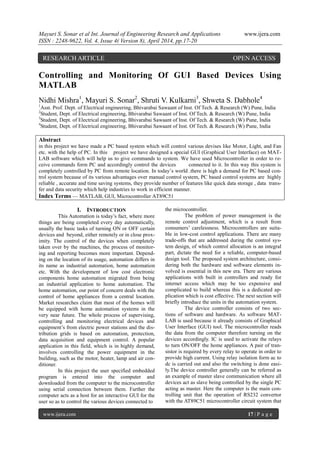 Mayuri S. Sonar et al Int. Journal of Engineering Research and Applications www.ijera.com
ISSN : 2248-9622, Vol. 4, Issue 4( Version 8), April 2014, pp.17-20
www.ijera.com 17 | P a g e
Controlling and Monitoring Of GUI Based Devices Using
MATLAB
Nidhi Mishra1
, Mayuri S. Sonar2
, Shruti V. Kulkarni3
, Shweta S. Dabhole4
1
Asst. Prof. Dept. of Electrical engineering, Bhivarabai Sawaant of Inst. Of Tech. & Research (W) Pune, India
2
Student, Dept. of Electrical engineering, Bhivarabai Sawaant of Inst. Of Tech. & Research (W) Pune, India
3
Student, Dept. of Electrical engineering, Bhivarabai Sawaant of Inst. Of Tech. & Research (W) Pune, India
4
Student, Dept. of Electrical engineering, Bhivarabai Sawaant of Inst. Of Tech. & Research (W) Pune, India
Abstract
in this project we have made a PC based system which will control various devises like Motor, Light, and Fan
etc. with the help of PC. In this project we have designed a special GUI (Graphical User Interface) on MAT-
LAB software which will help us to give commands to system. We have used Microcontroller in order to re-
ceive commands form PC and accordingly control the devices connected to it. In this way this system is
completely controlled by PC from remote location. In today’s world .there is high a demand for PC based con-
trol system because of its various advantages over manual control system, PC based control systems are highly
reliable , accurate and time saving systems, they provide number of features like quick data storage , data trans-
fer and data security which help industries to work in efficient manner.
Index Terms — MATLAB, GUI, Microcontroller AT89C51
I. INTRODUCTION
This Automation is today’s fact, where more
things are being completed every day automatically,
usually the basic tasks of turning ON or OFF certain
devices and beyond, either remotely or in close prox-
imity. The control of the devices when completely
taken over by the machines, the process of monitor-
ing and reporting becomes more important. Depend-
ing on the location of its usage, automation differs in
its name as industrial automation, home automation
etc. With the development of low cost electronic
components home automation migrated from being
an industrial application to home automation. The
home automation, our point of concern deals with the
control of home appliances from a central location.
Market researches claim that most of the homes will
be equipped with home automation systems in the
very near future. The whole process of supervising,
controlling and monitoring electrical devices and
equipment’s from electric power stations and the dis-
tribution grids is based on automation, protection,
data acquisition and equipment control. A popular
application in this field, which is in highly demand,
involves controlling the power equipment in the
building, such as the motor, heater, lamp and air con-
ditioner.
In this project the user specified embedded
program is entered into the computer and
downloaded from the computer to the microcontroller
using serial connection between them. Further the
computer acts as a host for an interactive GUI for the
user so as to control the various devices connected to
the microcontroller.
The problem of power management is the
remote control adjustment, which is a result from
consumers’ carelessness. Microcontrollers are suita-
ble in low-cost control applications. There are many
trade-offs that are addressed during the control sys-
tem design, of which control allocation is an integral
part, dictate the need for a reliable, computer-based
design tool. The proposed system architecture, consi-
dering both the hardware and software elements in-
volved is essential in this new era. There are various
applications with built in controllers and ready for
internet access which may be too expensive and
complicated to build whereas this is a dedicated ap-
plication which is cost effective. The next section will
briefly introduce the units in the automation system.
The device controller consists of two sec-
tions of software and hardware. As software MAT-
LAB is used because it already consists of Graphical
User Interface (GUI) tool. The microcontroller reads
the data from the computer therefore turning on the
devices accordingly. IC is used to activate the relays
to turn ON/OFF the home appliances. A pair of tran-
sistor is required by every relay to operate in order to
provide high current. Using relay isolation form ac to
dc is carried out and also the switching is done easi-
ly.The device controller generally can be referred as
an example of master slave communication where all
devices act as slave being controlled by the single PC
acting as master. Here the computer is the main con-
trolling unit that the operation of RS232 convertor
with the AT89C51 microcontroller circuit system that
RESEARCH ARTICLE OPEN ACCESS
 