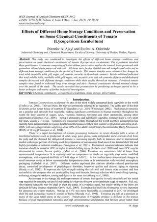 IOSR Journal of Applied Chemistry (IOSR-JAC)
e-ISSN: 2278-5736.Volume 4, Issue 4 (May. – Jun. 2013), PP 19-29
www.iosrjournals.org
www.iosrjournals.org 19 | Page
Effects of Different Home Storage Conditions and Preservation
on Some Chemical Constituents of Tomato
(Lycopersicon Esculentum)
Ibironke A. Ajayi and Rotimi A. Oderinde
Industrial Chemistry unit, Chemistry Department, Faculty of Science, University of Ibadan, Ibadan, Nigeria
Abstract: This study was conducted to investigate the effects of different home storage conditions and
preservation on some chemical constituents of tomato (Lycopersicon esculentum). The experiment involved
three post-harvest treatments comprising of fruits without preservative used as the control, fruits preserved with
groundnut oil and fruits preserved with salt. All these were further divided into sub samples and subjected to
different home storage conditions for the period of 8 weeks. The tomato samples were evaluated for changes in
total solid, insoluble solid, pH, sugar, salt content, ascorbic acid and ash contents. Results obtained indicated
that total soluble solid, insoluble solid, pH, sugar, salt, ascorbic acid and ash contents of fresh and dehydrated
samples decreased with different storage conditions while their acidity showed an increase. Powdered tomato
samples were found to withstand long term storage and their chemical constituents showed minimal change
over the period of the study. The results revealed that preservation by powdering technique proved to be a
better technique and worthy of further industrial investigation.
Key words: Chemical constituents, Lycopersicon esculentum, home storage, preservation,
I. Introduction
Tomato (Lycopersicon esculentum) is one of the most widely consumed fresh vegetable in the world
(Thybo et al., 2006). They are fruits, but they are commonly referred to as vegetable. The edible part of the fruit
is known as the power house of nutrition (Tyssandier et al., 2004; Weisburger, 2002). Fresh-market tomatoes
are a popular and versatile fruit vegetable, making significant contributions to human nutrition throughout the
world for their content of sugars, acids, vitamins, minerals, lycopene and other carotenoids, among other
constituents (Simonne et al., 2006). Being a climacteric and perishable vegetable, tomatoes have a very short
life span, usually 2-3 weeks. Tomatoes are consumed widely throughout the world and their consumption has
recently been demonstrated to possess health benefits because of their rich content of phytonutrients (Hsu et al.,
2008) with an average tomato supplying about 40% of the adult United States Recommended Daily Allowances
(RDA) of 60 mg (Charanjeet et al., 2004).
There is a rapid development of tomato processing industries in recent decades with a series of
interlinked activities such as production of salad, soup, juice, puree, paste and powder and extraction of oil from
the pulp and the demand for dehydrated tomato is increasing rapidly both in domestic and in international
market with major portion of it being used for preparation of convenience food since it has limited shelf life and
highly perishable at ambient conditions (Purseglove et al., 2001). Postharvest recommendations indicate that
tomatoes should be stored at 10°C or higher to avoid chilling injury (Roberts et al., 2008) and even 10°C may be
detrimental to tomato flavour quality (Maul et al., 2000). Tomatoes are sometimes held at lower than
recommended temperatures. It is routinely used as components on fresh cut vegetable trays under modified
atmospheres, with expected shelf-life of 14-18 days at 5-10°C. A few studies have characterized changes in
small tomatoes stored at below recommended temperatures alone or in combination with modified atmosphere
packaging (Akbudak et al., 2007). Different studies explained that calcium chloride reduced post-harvest
decay, controlled development of physiological disorders, improved quality and delayed aging or ripening
(Stanly et al., 1995). It improves the skin strength making the cell wall and tissues more resistant and less
accessible to the enzymes that are produced by fungi and bacteria, limiting infection while controlling ripening,
softening, storage breakdown, rotting and decay at the same time (Hong et al., 1999)
An increase in the storage life and improvement of tomato fruit quality is really desirable and the initial
step required for ensuring successful marketing is to harvest the crop at the optimum stage of maturity. Full red,
vine-ripened tomatoes may be ideal to meet the needs of a roadside stand, but totally wrong if the fruits are
destined for long distance shipment (Opiyo et al., 2005). Extending the shelf life of tomatoes is very important
for domestic and export markets. Storage at 13°C was more favourable as compared to 24°C for prolonged
shelf life and increasing vitamin C content of fruits (Mustafa et al., 1994). Tomatoes are sold at a premium in
many of the large retail stores in the country. Preservation of vegetable product is difficult in the tropics
because of poor transportation networks and high environmental temperatures that favours decay rather than
 