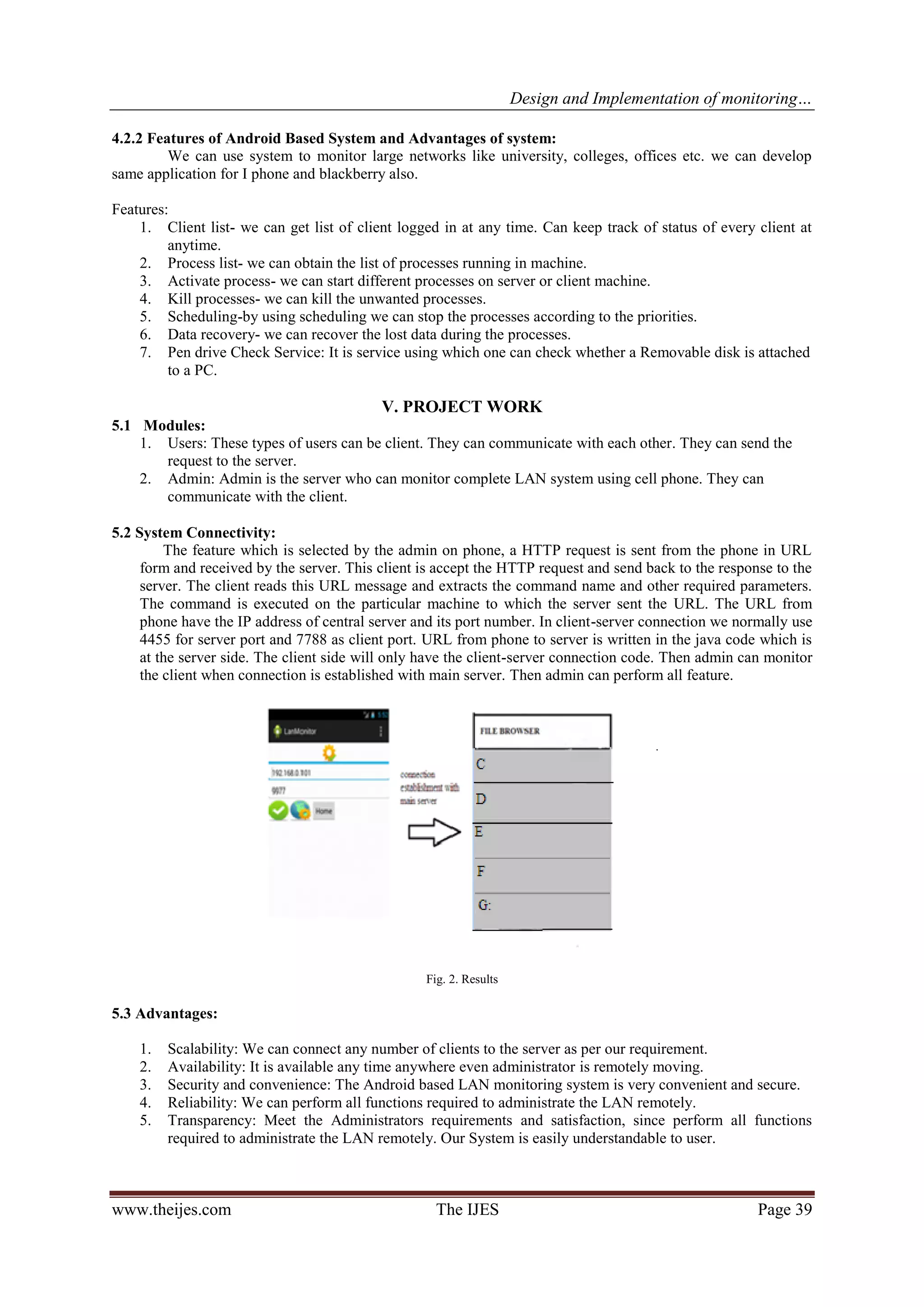 Design and Implementation of monitoring…
www.theijes.com The IJES Page 39
4.2.2 Features of Android Based System and Advantages of system:
We can use system to monitor large networks like university, colleges, offices etc. we can develop
same application for I phone and blackberry also.
Features:
1. Client list- we can get list of client logged in at any time. Can keep track of status of every client at
anytime.
2. Process list- we can obtain the list of processes running in machine.
3. Activate process- we can start different processes on server or client machine.
4. Kill processes- we can kill the unwanted processes.
5. Scheduling-by using scheduling we can stop the processes according to the priorities.
6. Data recovery- we can recover the lost data during the processes.
7. Pen drive Check Service: It is service using which one can check whether a Removable disk is attached
to a PC.
V. PROJECT WORK
5.1 Modules:
1. Users: These types of users can be client. They can communicate with each other. They can send the
request to the server.
2. Admin: Admin is the server who can monitor complete LAN system using cell phone. They can
communicate with the client.
5.2 System Connectivity:
The feature which is selected by the admin on phone, a HTTP request is sent from the phone in URL
form and received by the server. This client is accept the HTTP request and send back to the response to the
server. The client reads this URL message and extracts the command name and other required parameters.
The command is executed on the particular machine to which the server sent the URL. The URL from
phone have the IP address of central server and its port number. In client-server connection we normally use
4455 for server port and 7788 as client port. URL from phone to server is written in the java code which is
at the server side. The client side will only have the client-server connection code. Then admin can monitor
the client when connection is established with main server. Then admin can perform all feature.
Fig. 2. Results
5.3 Advantages:
1. Scalability: We can connect any number of clients to the server as per our requirement.
2. Availability: It is available any time anywhere even administrator is remotely moving.
3. Security and convenience: The Android based LAN monitoring system is very convenient and secure.
4. Reliability: We can perform all functions required to administrate the LAN remotely.
5. Transparency: Meet the Administrators requirements and satisfaction, since perform all functions
required to administrate the LAN remotely. Our System is easily understandable to user.
 