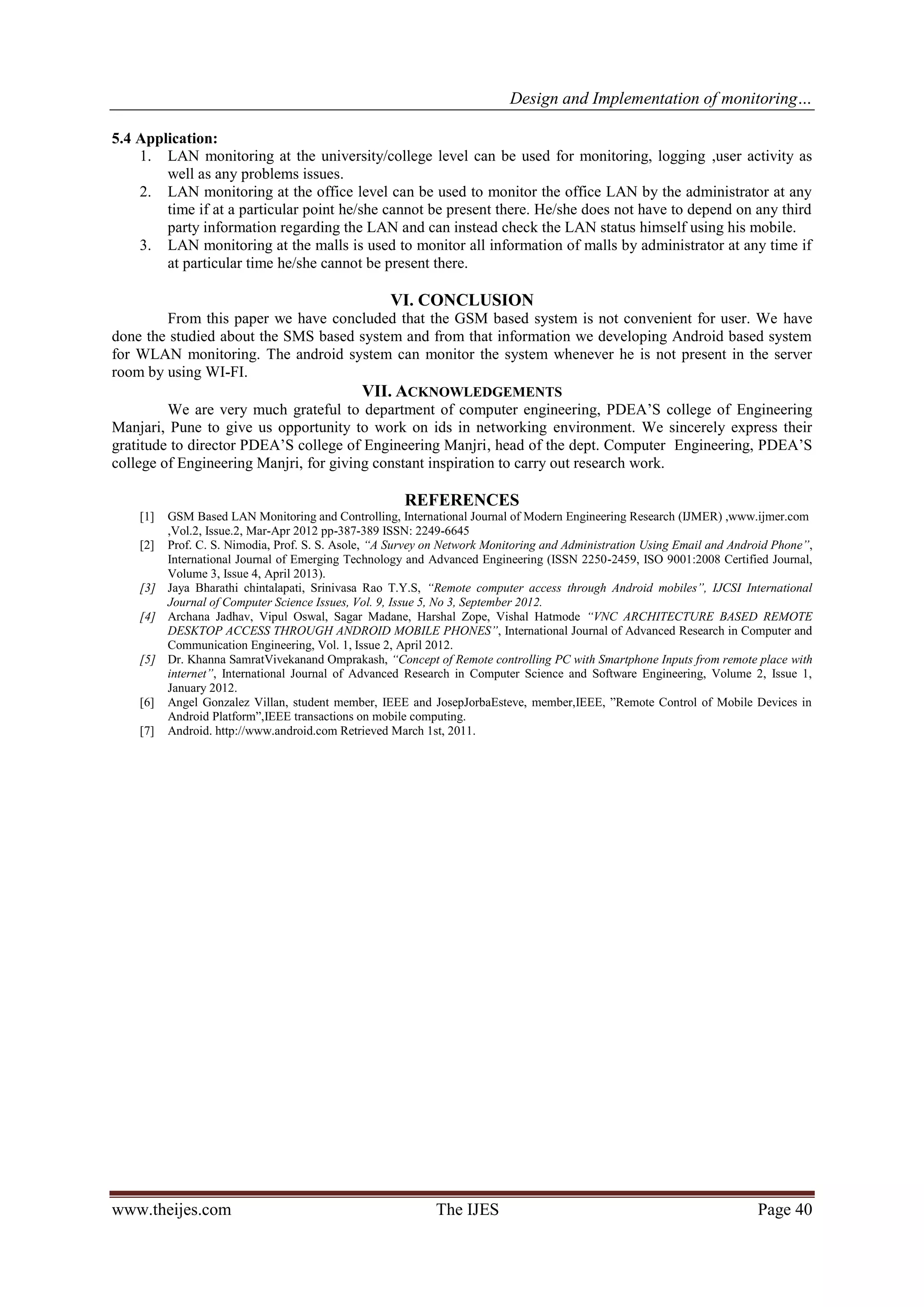 Design and Implementation of monitoring…
www.theijes.com The IJES Page 40
5.4 Application:
1. LAN monitoring at the university/college level can be used for monitoring, logging ,user activity as
well as any problems issues.
2. LAN monitoring at the office level can be used to monitor the office LAN by the administrator at any
time if at a particular point he/she cannot be present there. He/she does not have to depend on any third
party information regarding the LAN and can instead check the LAN status himself using his mobile.
3. LAN monitoring at the malls is used to monitor all information of malls by administrator at any time if
at particular time he/she cannot be present there.
VI. CONCLUSION
From this paper we have concluded that the GSM based system is not convenient for user. We have
done the studied about the SMS based system and from that information we developing Android based system
for WLAN monitoring. The android system can monitor the system whenever he is not present in the server
room by using WI-FI.
VII. ACKNOWLEDGEMENTS
We are very much grateful to department of computer engineering, PDEA’S college of Engineering
Manjari, Pune to give us opportunity to work on ids in networking environment. We sincerely express their
gratitude to director PDEA’S college of Engineering Manjri, head of the dept. Computer Engineering, PDEA’S
college of Engineering Manjri, for giving constant inspiration to carry out research work.
REFERENCES
[1] GSM Based LAN Monitoring and Controlling, International Journal of Modern Engineering Research (IJMER) ,www.ijmer.com
,Vol.2, Issue.2, Mar-Apr 2012 pp-387-389 ISSN: 2249-6645
[2] Prof. C. S. Nimodia, Prof. S. S. Asole, “A Survey on Network Monitoring and Administration Using Email and Android Phone”,
International Journal of Emerging Technology and Advanced Engineering (ISSN 2250-2459, ISO 9001:2008 Certified Journal,
Volume 3, Issue 4, April 2013).
[3] Jaya Bharathi chintalapati, Srinivasa Rao T.Y.S, “Remote computer access through Android mobiles”, IJCSI International
Journal of Computer Science Issues, Vol. 9, Issue 5, No 3, September 2012.
[4] Archana Jadhav, Vipul Oswal, Sagar Madane, Harshal Zope, Vishal Hatmode “VNC ARCHITECTURE BASED REMOTE
DESKTOP ACCESS THROUGH ANDROID MOBILE PHONES”, International Journal of Advanced Research in Computer and
Communication Engineering, Vol. 1, Issue 2, April 2012.
[5] Dr. Khanna SamratVivekanand Omprakash, “Concept of Remote controlling PC with Smartphone Inputs from remote place with
internet”, International Journal of Advanced Research in Computer Science and Software Engineering, Volume 2, Issue 1,
January 2012.
[6] Angel Gonzalez Villan, student member, IEEE and JosepJorbaEsteve, member,IEEE, ”Remote Control of Mobile Devices in
Android Platform”,IEEE transactions on mobile computing.
[7] Android. http://www.android.com Retrieved March 1st, 2011.
 