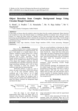 S. Bindu et al Int. Journal of Engineering Research and Applications www.ijera.com
ISSN : 2248-9622, Vol. 4, Issue 4( Version 1), April 2014, pp.23-28
www.ijera.com 23 | P a g e
Object Detection from Complex Background Image Using
Circular Hough Transform
S. Bindu1
, S. Prudhvi 2
, G. Hemalatha 3
, Mr. N. Raja Sekhar 4
, Mr V.
Nanchariah5
1, 2, 3,4,5
LIET, Jonnada, Vizianagaram, Andhra Pradesh
ABSTRACT
In this study we discuss about the method to detect the object from the complex background. Object detection
and recognition in noisy and cluttered images is a challenging problem in computer vision. The goal of this
project is to detect the object using few methods such as color processing and shape detection. Colour
processing uses thresholding operation to eliminate the unrelated colour or object in the image. Circular Hough
Transform (CHT) will determine the candidates of object with the given radius within an image by collecting
the maximum voting.
Keywords: Canny edge detection, Circular Hough transform (CHT), Colour processing, Histogram
Equalization
I. Introduction
Object detection from a complex background
is a challenging application in image processing. The
goal of this project is to identify objects such as
mangoes, sunflowers, buttons placed over a surface
from a complex background image using the
techniques such as colour processing , circular
Hough transform (CHT)[1-2]. The detection of the
objects can be extended using robotics for plucking
of the objects like mangoes, sunflowers from the
corresponding trees and plants respectively using the
image processing techniques and it will be easier
,faster, Convenient to pluck the mangoes and
sunflowers rather than the manual plucking.
MATLAB software is used as a tool to
achieve the goal of this project. MATLAB software
is one of the most powerful software using
worldwide and it also consist a lot of image
processing library which can be use for object
detection. For this project, the program code is
writing using this software and it shall be efficient to
detect the objects, eliminate the background image
and detects the object.
There are several problems in detecting the objects
from the complex background. First, the target object
may get interfered with the other objects like leaves,
stems. Second, the image itself may contain noise
which makes the object recognition process difficult
without the preprocessing and image segmentation
steps. Third, the targeted objects may get overlapped
and which makes the recognition process as
challenging.
The main part of this work consists of two
techniques: colour processing, Circular Hough
transform (C.H.T)
Colour processing eliminates the background from
the original image. The CHT is performed to detect
the presence of circular shape. The CHT is a kind of
Hough transform (HT) that can extract circular
objects from an image. The CHT had been used in
several researches in detecting fingertips position,
automatic ball recognition [3] and iris detection for
face recognition [4].
II. Methodology
The recognition process that is used in this
project can be shown in the form of a block diagram
Input Output
Fig. 1: The object recognition process
First the image is sent through the
preprocessing block where the image had to be
enhanced using histogram equalization. Histogram
equalization tends to increase the contrast of the
image and produced a better result for region-based
feature extraction.
Next in colour processing [5-7] block the
unrelated colour and unrelated object has to be
eliminated from the original image. The elimination
Preprocessing Colour
processing
Image
segmentation
Circular Hough
Transform
RESEARCH ARTICLE OPEN ACCESS
 